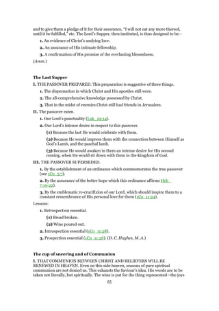 and to give them a pledge of it for their assurance. “I will not eat any more thereof,
until it be fulfilled,” etc. The Lord’s Supper, then instituted, is thus designed to be—
1. An evidence of Christ’s undying love.
2. An assurance of His intimate fellowship.
3. A confirmation of His promise of the everlasting blessedness.
(Anon.)
The Last Supper
I. THE PASSOVER PREPARED. This preparation is suggestive of three things.
1. The dispensation in which Christ and His apostles still were.
2. The all-comprehensive knowledge possessed by Christ.
3. That in the midst of enemies Christ still had friends in Jerusalem.
II. The passover eaten.
1. Our Lord’s punctuality (Luk_22:14).
2. Our Lord’s intense desire in respect to this passover.
(1) Because the last He would celebrate with them.
(2) Because He would impress them with the connection between Himself as
God’s Lamb, and the paschal lamb.
(3) Because He would awaken in them an intense desire for His second
coming, when He would sit down with them in the Kingdom of God.
III. THE PASSOVER SUPERSEDED.
1. By the establishment of an ordinance which commemorates the true passover
(see 1Co_5:7).
2. By the assurance of the better hope which this ordinance affirms Heb_
7:19-22).
3. By the emblematic re-crucifixion of our Lord, which should inspire them to a
constant remembrance of His personal love for them (1Co_11:24).
Lessons:
1. Retrospection essential.
(1) Bread broken.
(2) Wine poured out.
2. Introspection essential (1Co_11:28).
3. Prospection essential (1Co_11:26). (D. C. Hughes, M. A.)
The cup of sneering and of Communion
I. THAT COMMUNION BETWEEN CHRIST AND BELIEVERS WILL BE
RENEWED IN HEAVEN. Even on this side heaven, seasons of pure spiritual
communion are not denied us. This exhausts the Saviour’s idea. His words are to be
taken not literally, but spiritually. The wine is put for the thing represented—the joys
65
 