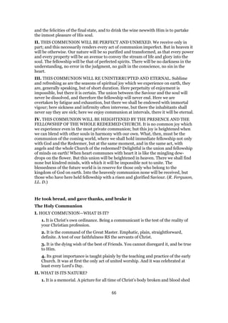 and the felicities of the final state, and to drink the wine newwith Him is to partake
the inmost pleasure of His soul.
II. THIS COMMUNION WILL BE PERFECT AND UNMIXED. We receive only in
part; and this necessarily renders every act of communion imperfect. But in heaven it
will be otherwise. Our nature will be so purified and transformed, as that every power
and every property will be an avenue to convey the stream of life and glory into the
soul. The fellowship will be that of perfected spirits. There will be no darkness in the
understanding, no error in the judgment, no guilt in the conscience, no sin in the
heart.
III. THIS COMMUNION WILL RE UNINTERRUPTED AND ETERNAL. Sublime
and refreshing as are the seasons of spiritual joy which we experience on earth, they
are, generally speaking, but of short duration. Here perpetuity of enjoyment is
impossible, but there it is certain. The union between the Saviour and the soul will
never be dissolved, and therefore the fellowship will never end. Here we are
overtaken by fatigue and exhaustion, but there we shall be endowed with immortal
vigour; here sickness and infirmity often intervene, but there the inhabitants shall
never say they are sick; here we enjoy communion at intervals, there it will be eternal.
IV. THIS COMMUNION WILL BE HEIGHTENED BY THE PRESENCE AND THE
FELLOWSHIP OF THE WHOLE REDEEMED CHURCH. It is no common joy which
we experience even in the most private communion; but this joy is heightened when
we can blend with other souls in harmony with our own. What, then, must be the
communion of the coming world, where we shall hold immediate fellowship not only
with God and the Redeemer, but at the same moment, and in the same act, with
angels and the whole Church of the redeemed? Delightful is the union and fellowship
of minds on earth! When heart communes with heart it is like the mingling dew-
drops on the flower. But this union will be heightened in heaven. There we shall find
none but kindred minds, with which it will be impossible not to unite. The
blessedness of the future world is in reserve for those only who belong to the
kingdom of God on earth. Into the heavenly communion none will be received, but
those who have here held fellowship with a risen and glorified Saviour. (R. Ferguson,
LL. D.)
He took bread, and gave thanks, and brake it
The Holy Communion
I. HOLY COMMUNION—WHAT IS IT?
1. It is Christ’s own ordinance. Being a communicant is the test of the reality of
your Christian profession.
2. It is the command of the Great Master. Emphatic, plain, straightforward,
definite. A test of our faithfulness RS the servants of Christ.
3. It is the dying wish of the best of Friends. You cannot disregard it, and be true
to Him.
4. Its great importance is taught plainly by the teaching and practice of the early
Church. It was at first the only act of united worship. And it was celebrated at
least every Lord’s Day.
II. WHAT IS ITS NATURE?
1. It is a memorial. A picture for all time of Christ’s body broken and blood shed
66
 