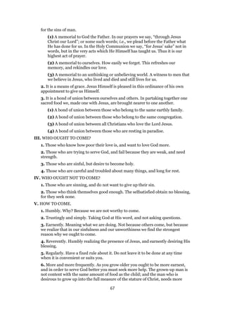 for the sins of man.
(1) A memorial to God the Father. In our prayers we say, “through Jesus
Christ our Lord”; or some such words; i.e., we plead before the Father what
He has done for us. In the Holy Communion we say, “for Jesus’ sake” not in
words, but in the very acts which He Himself has taught us. Thus it is our
highest act of prayer.
(2) A memorial to ourselves. How easily we forget. This refreshes our
memory, and rekindles our love.
(3) A memorial to an unthinking or unbelieving world. A witness to men that
we believe in Jesus, who lived and died and still lives for us.
2. It is a means of grace. Jesus Himself is pleased in this ordinance of his own
appointment to give us Himself.
3. It is a bond of union between ourselves and others. In partaking together one
sacred food we, made one with Jesus, are brought nearer to one another.
(1) A bond of union between those who belong to the same earthly family.
(2) A bond of union between those who belong to the same congregation.
(3) A bond of union between all Christians who love the Lord Jesus.
(4) A bond of union between those who are resting in paradise.
III. WHO OUGHT TO COME?
1. Those who know how poor their love is, and want to love God more.
2. Those who are trying to serve God, and fail because they are weak, and need
strength.
3. Those who are sinful, but desire to become holy.
4. Those who are careful and troubled about many things, and long for rest.
IV. WHO OUGHT NOT TO COME?
1. Those who are sinning, and do not want to give up their sin.
2. Those who think themselves good enough. The selfsatisfied obtain no blessing,
for they seek none.
V. HOW TO COME.
1. Humbly. Why? Because we are not worthy to come.
2. Trustingly and simply. Taking God at His word, and not asking questions.
3. Earnestly. Meaning what we are doing. Not because others come, but because
we realize that in our sinfulness and our unworthiness we find the strongest
reason why we ought to come.
4. Reverently. Humbly realizing the presence of Jesus, and earnestly desiring His
blessing.
5. Regularly. Have a fixed rule about it. Do not leave it to be done at any time
when it is convenient or suits you.
6. More and more frequently. As you grow older you ought to be more earnest,
and in order to serve God better you must seek more help. The grown-up man is
not content with the same amount of food as the child; and the man who is
desirous to grow up into the full measure of the stature of Christ, needs more
67
 
