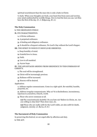 spiritual nourishment than the man who is only a babe in Christ.
7. Early. When your thoughts are fresh, your heart free from cares and worries,
your mind undisturbed by worldly things. Give to God the best you can. Let Him
have the first of the day. (C. J. Ridgeway, M. A.)
The Holy Communion
I. THE ORDINANCE ITSELF.
II. ITS CHARACTERISTICS.
1. A Divine ordinance.
2. A perpetual ordinance.
3. A binding and obligatory ordinance.
4. It should be a frequent ordinance. No Lord’s Day without the Lord’s Supper.
III. THE SPIRIT IN WHICH IT SHOULD BE OBSERVED.
1. Deep humility of mind.
2. Grateful love to Jesus.
3. Faith.
4. Love to all mankind.
5. Joyous hope.
IV. THE ADVANTAGES ARISING FROM OBEDIENCE TO THIS COMMAND OF
CHRIST’S.
1. The soul will be strengthened.
2. Christ will be increasingly precious.
3. Holiness will be increased.
4. Heaven will be desired.
Application:
1. Address regular communicants. Come in a right spirit. Be watchful, humble,
prayerful, etc.
2. Address irregular communicants. Why so? It is disobedience, inconsistency,
injurious to yourselves, Church, world.
3. Those who never commune at all.
(1) The conscientiously doubtful. Do you hate sin? Believe in Christ, etc. Are
you willing to obey him? Then draw near, etc.
(2) Those who are really unfit for the Lord’s table, are also unfit for death,
judgment, eternity. (J. Burns, D. D.)
The Sacrament of Holy Communion
In preserving this festival, we are urged alike by affection and duty.
I. THE ACT.
68
 