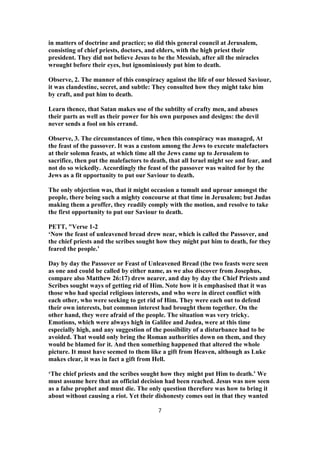 in matters of doctrine and practice; so did this general council at Jerusalem,
consisting of chief priests, doctors, and elders, with the high priest their
president. They did not believe Jesus to be the Messiah, after all the miracles
wrought before their eyes, but ignominiously put him to death.
Observe, 2. The manner of this conspiracy against the life of our blessed Saviour,
it was clandestine, secret, and subtle: They consulted how they might take him
by craft, and put him to death.
Learn thence, that Satan makes use of the subtilty of crafty men, and abuses
their parts as well as their power for his own purposes and designs: the devil
never sends a fool on his errand.
Observe, 3. The circumstances of time, when this conspiracy was managed, At
the feast of the passover. It was a custom among the Jews to execute malefactors
at their solemn feasts, at which time all the Jews came up to Jerusalem to
sacrifice, then put the malefactors to death, that all Israel might see and fear, and
not do so wickedly. Accordingly the feast of the passover was waited for by the
Jews as a fit opportunity to put our Saviour to death.
The only objection was, that it might occasion a tumult and uproar amongst the
people, there being such a mighty concourse at that time in Jerusalem; but Judas
making them a proffer, they readily comply with the motion, and resolve to take
the first opportunity to put our Saviour to death.
PETT, "Verse 1-2
‘Now the feast of unleavened bread drew near, which is called the Passover, and
the chief priests and the scribes sought how they might put him to death, for they
feared the people.’
Day by day the Passover or Feast of Unleavened Bread (the two feasts were seen
as one and could be called by either name, as we also discover from Josephus,
compare also Matthew 26:17) drew nearer, and day by day the Chief Priests and
Scribes sought ways of getting rid of Him. Note how it is emphasised that it was
those who had special religious interests, and who were in direct conflict with
each other, who were seeking to get rid of Him. They were each out to defend
their own interests, but common interest had brought them together. On the
other hand, they were afraid of the people. The situation was very tricky.
Emotions, which were always high in Galilee and Judea, were at this time
especially high, and any suggestion of the possibility of a disturbance had to be
avoided. That would only bring the Roman authorities down on them, and they
would be blamed for it. And then something happened that altered the whole
picture. It must have seemed to them like a gift from Heaven, although as Luke
makes clear, it was in fact a gift from Hell.
‘The chief priests and the scribes sought how they might put Him to death.’ We
must assume here that an official decision had been reached. Jesus was now seen
as a false prophet and must die. The only question therefore was how to bring it
about without causing a riot. Yet their dishonesty comes out in that they wanted
7
 