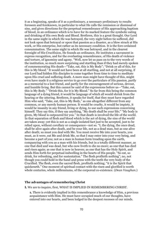it as a beginning, speaks of it as a preliminary, a necessary preliminary to results
foreseen and foreknown, in particular to what He calls the remission or dismissal of
sins, and gives directions for the perpetual remembrance of His approaching baptism
of blood, in an ordinance which is to have for its marked feature the symbolic eating
and drinking of His own Body and Blood. Brethren, this is a great thought. Our Lord
in the same night in which He was betrayed, the very night before tie suffered, did
not look upon that betrayal or upon that passion as a disaster, as a blow struck at His
work, or His enterprise, but rather as its necessary condition. It is the fore-ordained
consummation. The same night in which He was betrayed, and in the clearest
foresight of His Crucifixion, He founds an ordinance, He institutes a sacrament in
express recognition, and for the everlasting remembrance, of His death of violence
and torture, of ignominy and agony. “Well, now let us pass on to the very words of
the institution, so much more surprising and startling than if they had merely spoken
of commemorating His death—“Take, eat, this is My Body”; “Drink ye all of this, for
this is My blood.” It would not have been at all startling, and not at all surprising, if
our Lord had hidden His disciples to come together from time to time to meditate
upon His cruel and suffering death. A mere man might have thought of this, might
even have made it a religious service to go over the particulars of His passion, partly
as a memorial to a lost friend, and partly for the encouragement of serious, devout,
and humble living. But this cannot be said of the expressions before us—“Take, eat,
this is My Body.” “Drink this, for it is My Blood.” So far from this being the common
language of a dying friend, it would be language of which all would shrink from the
hearing or the uttering. Brethren, it speaks for itself, that they must have regarded
Him who said, “Take, eat, this is My Body,” as one altogether different from any
common, or any merely human person. It would be cruelty, it would be impiety, it
would be insanity in any friend, living or dying, to use such expressions concerning
himself. They say this, if they say anything, “My death shall be your life;” “My body is
given, My blood is outpoured for you.” In that death is involved the life of the world.
In that separation of flesh and blood which is the act of dying, the sins of the world
are taken away; yet this is not as a single isolated fact just to be accepted, just to be
relied upon, without corollary or consequence—not so. “I, the dying, the once dead,
shall be alive again after death, and be your life, not as a dead man, but as one alive
after death; so must you deal with Me. You must receive Me into your hearts, you
must, as it were, eat Me and drink Me, so that I may enter into your very being, and
become a part of you; not as a man in human form treading upon the earth,
companying with you as a man with his friends, but in a totally different manner, as
one that died and was dead, but who now liveth to die no more; as one that has died
and risen again; as one that is now in heaven; as one that has the Holy Spirit, and
sends Him forth for perpetual indwelling in the hearts of His people. “So eat, so
drink, for refreshing, and for sustentation.” The flesh profiteth nothing”; no, not
though you could hold in the hand and press with the teeth the very body of the
Crucified. The flesh, even the sacred flesh, profiteth nothing; “it is the Spirit that
quickeneth.” One moment of spiritual contact with the risen and glorified is worth
whole centuries, whole millenniums, of the corporeal co-existence. (Dean Vaughan.)
The advantages of remembering Christ
I. We are to inquire, first, WHAT IS IMPLIED IN REMEMBERING CHRIST.
1. There is evidently implied in this remembrance a knowledge of Him, a previous
acquaintance with Him. He must have occupied much of our thoughts, have
entered into our hearts, and been lodged in the deepest recesses of our minds.
70
 