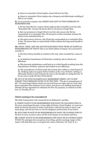 2. Hence to remember Christ implies a heart-felt love for Him.
3. Hence to remember Christ implies also a frequent and affectionate recalling of
Him to our minds.
II. Let us proceed to inquire why CHRIST HAS LEFT US THIS COMMAND TO
REMEMBER HIM.
1. He has done this for a reason which ought greatly to humble us tie has said,
“Remember Me,” because He knows that we are prone to forget Him.
2. But our proneness to forget Christ is not the only reason why He has
commanded us to remember Him. He has given us this command, because He
desires to be remembered by us.
3. The great reason, however, why Christ has commanded us to remember Him,
is this—He knows that we cannot think of Him without deriving much benefit to
ourselves.
III. WHAT, THEN, ARE THE ADVANTAGES RESULTING FROM AN HABITUAL
REMEMBRANCE OF JESUS? This is our third subject of inquiry; let us proceed to
consider it.
1. The first of these benefits is comfort to the soul, when wounded by a sense of
sin.
2. An habitual remembrance of Christ has a tendency also to elevate our
affections.
3. This heavenly-mindedness would lead us to a third benefit resulting from this
remembrance of Christ—patience and comfort in our afflictions.
4. The remembrance of Christ tends also to keep alive within us a holy hatred of
sin. Nothing makes sin appear half so hateful, as the cross of Christ; nothing so
effectually checks it when rising in the soul, as the thought of a dying Saviour. O
let me never crucify the Son of God afresh!
IV. BUT IF WE WOULD HABITUALLY REMEMBER CHRIST, LET US NOT
FORGET THE COMMAND GIVEN US IN THE TEXT. “This do in remembrance of
Me.” We soon forget objects which are removed from our sight; and our Lord, who
knows and pities this weakness of our nature, has given us an abiding memorial of
Himself. He has appointed an ordinance for this very purpose, to remind us of His
love. (C. Bradley, M. A.)
Christ wanting to be remembered
The Holy Communion is the memorial of our Redeemer’s sacrifice.
I. CHRIST WANTS TO BE REMEMBERED FOR WHAT HE HAS DONE FOR US.
We never must forget the past, or lose sight of Calvary. Great Prophet, we must ever
think of what He has done to teach; Great Priest, what He has done to atone; and
Great King, what He has done to win the allegiance and devotion of our hearts.
II. OUR LORD WANTS TO BE REMEMBERED IN WHAT HE IS DOING FOR US.
He lives to carry on and to carry out His work of grace in our hearts and lives.
III. CHRIST WANTS TO BE REMEMBERED FOR WHAT HE IS UNDER PLEDGE
TO DO. We anticipate the coronation of our King, and the marriage-supper of the
Lamb. Veils hide Him now; we long for the vision of His face. (R. Tuck, B. A.)
71
 