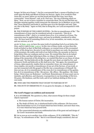 hunger, let him eat at home,”—but for a sacramental feast, a means of feeding in our
souls upon the Body and Blood of Christ our Saviour. Again, if we would do what
Jesus did, we must, before we eat that bread and drink that wine, have them
consecrated: “Jesus blessed”; and, as St. Paul says, “the cup of blessing which we
bless.” Next, we are to have a minister to consecrate them. We do not find that any
disciples meeting together could consecrate the elements, for in Matthew we are told,
that “Jesus blessed it and brake it, and then gave it to the disciples and said, Take,
eat, this is My Body.” Again we find, that in doing this, our Lord accompanied it with
prayer.
II. THE PURPOSE OF THE LORD’S SUPPER—“do this in remembrance of Me.” The
remembrance of Jesus may be considered actively or passively—“this do in
remembrance of Me”—that is, to remind Jesus of us, or to remind us of Jesus. The
expression may be applied both ways, and may be profitably considered in either
view. We have need of reminding Christ of us, of our necessities, our wants, our joys,
and our sorrows, as in Is
43:26. In Num_10:9, we have the same truth of reminding God of us set before the
Jews, and so s gain in Mal_3:16-17. In this view of these words, we have then this
truth set before us that, in that holy ordinance, we remind Jesus of His covenanted
mercy, of His dying love, the price it cost Christ to purchase our souls, the greatness
of His promises, the reality and truth of our faith in Him, the necessity we have to
bring before Him our weakness and our woes. We remind Him that we do indeed
believe in Him, and that, believing in Him, we cling to His precious covenant. In
taking of the memorials of His dying love, we remind Him that we are those of whom
He has said, “He that believeth on Me, though He were dead, yet shall he live, and
whosoever liveth and believeth on Me shall never die.” But again, the remembrance
of Jesus, taken passively, implies that we remember Jesus; our remembrance of
Jesus implies, not merely a remembrance of one act of the Saviour, of one truth, or
one fact connected with His gospel or His life, but a remembrance of Himself. He
does not say, do it in remembrance of the cross-do it in remembrance of the garden,
but, do it in remembrance of Me—My person—My offices—My qualities—My whole
being—Christ Jesus our Redeemer—ourFriend. Remembrance of Jesus must vary in
intensity, and affection, and character, in proportion to our knowledge of His love,
His grace, His kindness, and His truth, and of our habitual abiding in Him in our
own souls.
III. WHO ARE THE PERSONS THAT OUGHT TO PARTAKE OF IT?
IV. THE DUTY OF OBSERVING IT. It was given for disciples. (J. Baylee, D. D.)
The Lord’s Supper an emblem and memorial
I. It is AN EMBLEM. The question is, then, what unseen things do these simple
objects represent?
1. The human nature of Christ; His incarnation.
2. The death of Christ, too, is shadowed forth in this ordinance. We have more
than bread before us in it, it is bread which has been broken; and more than wine,
it is wine which has been poured forth.
3. The consecrated elements are emblematical also of the great end and design of
our Lord’s incarnation and death.
II. Let us now go on to another view of this ordinance. IT IS A MEMORY. “This do,”
He says, “in remembrance of Me.” But it is not Himself simply considered, that our
73
 