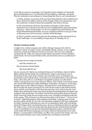Lord calls on us here to remember; it is Himself as these emblems set Him forth,
given and bleeding for us; it is Himself in His humiliation, sufferings, and death.
Why the institution of an ordinance to bring things like these to our remembrance?
1. Partly, perhaps, on account of the joy Christ Himself feels in the recollection of
them. His heart overflows with joy at the thought of His cross and passion, and
He would have us think of them and sympathize with Him in His joy.
2. The remembrance of Christ’s incarnation and death is of the utmost
importance to us; therefore also He may have established this memorial of them
among us. “All our fresh springs” are in our crucified Lord, and therefore He
brings Himself frequently before us as our crucified Lord that we may go to Him
as the great source of our mercies, and take of His blessings.
3. There is another reason to be given for the setting up of this memorial of our
Lord’s sufferings—it is our liability to forget them. (C. Bradley, M. A.)
Christ’s vicarious death
A single verse, written on paper, now yellow with age, hangs on the wall of a
nobleman’s study in London. It has a remarkable history, and has, in two notable
instances, at least, been blessed of God to conversion. The verse was originally
composed by Dr. Valpy, the eminent Greek scholar and author of some standard
school books. He was converted late in life, and wrote this verse as a confession of
faith:—
“In peace let me resign my breath,
And Thy salvation see;
My sins deserve eternal death,
But Jesus died for me.”
On one occasion Dr. Marsh was visiting the house of Lord Roden, where he held a
Bible reading with the family. He mentioned Dr. Valpy’s conversion by way of
illustration in the course of his remarks, and recited the verse. Lord Roden was
particularly struck with the lines, wrote them out, and affixed them to the wall of his
study, where they still are. Lord Roden’s hospitable mansion was often full of
visitors, among whom were many old army officers. One of these was General Taylor,
who served with distinction under Wellington at Waterloo. He had not, at that time,
thought much on the subject of religion, and preferred to avoid all discussion of it.
But soon after the paper was hung up he went into the study to talk with his friend
alone, and his eyes rested for a few moments upon the verse. Later in the day Lord
Roden upon entering his study came upon the general standing before the paper and
reading it with earnest face. At another visit the host noticed that whenever General
Taylor was in the study his eyes rested on the verse. At length Lord Roden broke the
ice by saying, “Why, General, you will soon know that verse by heart.” “I know it now
by heart,” replied the general, with emphasis and feeling. A change came over the
general’s spirit and life. No one who was intimately acquainted with him could doubt
its reality. During the following two years he corresponded readily with Lord Roden
about the things which concerned his peace, always concluding his letters by quoting
Dr. Valpy’s verse. At the end of that time the physician who attended General Taylor
wrote to Lord Roden to say that his friend had departed in peace, and that the last
words which fell from his dying lips were those which he had learned to love in his
lifetime. A young relative of the family, an officer who served in the Crimea, also saw
it, but turned carelessly away. Some months later Lord Roden received the
74
 