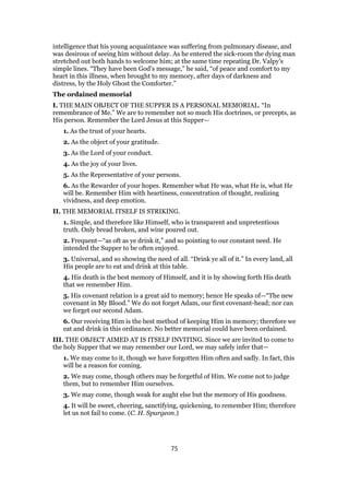 intelligence that his young acquaintance was suffering from pulmonary disease, and
was desirous of seeing him without delay. As he entered the sick-room the dying man
stretched out both hands to welcome him; at the same time repeating Dr. Valpy’s
simple lines. “They have been God’s message,” he said, “of peace and comfort to my
heart in this illness, when brought to my memory, after days of darkness and
distress, by the Holy Ghost the Comforter.”
The ordained memorial
I. THE MAIN OBJECT OF THE SUPPER IS A PERSONAL MEMORIAL. “In
remembrance of Me.” We are to remember not so much His doctrines, or precepts, as
His person. Remember the Lord Jesus at this Supper—
1. As the trust of your hearts.
2. As the object of your gratitude.
3. As the Lord of your conduct.
4. As the joy of your lives.
5. As the Representative of your persons.
6. As the Rewarder of your hopes. Remember what He was, what He is, what He
will be. Remember Him with heartiness, concentration of thought, realizing
vividness, and deep emotion.
II. THE MEMORIAL ITSELF IS STRIKING.
1. Simple, and therefore like Himself, who is transparent and unpretentious
truth. Only bread broken, and wine poured out.
2. Frequent—“as oft as ye drink it,” and so pointing to our constant need. He
intended the Supper to be often enjoyed.
3. Universal, and so showing the need of all. “Drink ye all of it.” In every land, all
His people are to eat and drink at this table.
4. His death is the best memory of Himself, and it is by showing forth His death
that we remember Him.
5. His covenant relation is a great aid to memory; hence He speaks of—“The new
covenant in My Blood.” We do not forget Adam, our first covenant-head; nor can
we forget our second Adam.
6. Our receiving Him is the best method of keeping Him in memory; therefore we
eat and drink in this ordinance. No better memorial could have been ordained.
III. THE OBJECT AIMED AT IS ITSELF INVITING. Since we are invited to come to
the holy Supper that we may remember our Lord, we may safely infer that—
1. We may come to it, though we have forgotten Him often and sadly. In fact, this
will be a reason for coming.
2. We may come, though others may be forgetful of Him. We come not to judge
them, but to remember Him ourselves.
3. We may come, though weak for aught else but the memory of His goodness.
4. It will be sweet, cheering, sanctifying, quickening, to remember Him; therefore
let us not fail to come. (C. H. Spurgeon.)
75
 
