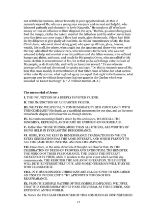 not slothful in business, labour honestly in your appointed task, do this in
remembrance of Me, who as a young man was pure and earnest and helpful, who
laboured patiently and obscurely in lowly Nazareth.” He speaks to all Who have
money or time or influence at their disposal, He says, “Do this, go about doing good,
feed the hungry, clothe the naked, comfort the fatherless and the widow; never turn
your face from any poor man; if thou hast much, give plenteously, if thou hast little
do thy diligence to give gladly of that little, do this in remembrance of Me, the Man
Christ Jesus, who went about doing good, who gave up all time, glory, honour,
wealth, life itself, for others, who sought out the ignorant and those who were out of
the way, who dried the widow’s tears, who ministered to the sick, who was not
ashamed to help and comfort even the publican and the fallen woman, who suffered
hunger and thirst, and want, and insult for His people; O you, who are called by My
name, do this in remembrance of Me, for in that ye do such things unto the least of
My people, ye do it unto Me, and verily ye have your reward.” To you who are
anyways afflicted and distressed lie speaks and says, “Do this in remembrance of Me,
bear this cross meekly in remembrance of that bitter cross of Mine, for what sorrow
is like unto My sorrow, what night of agony can equal that night in Gethsemane, what
grave can now be without hope since that one grave in the Garden which was
unsealed on Easter morning?” (H. J. Wilmot Buxton, M. A.)
The memorial of Jesus
I. THE INJUNCTION OF A DEEPLY DEVOTED FRIEND.
II. THE INJUNCTION OF A DEPARTED FRIEND.
III. WHAT DO WE SPECIALLY COMMEMORATE BY OUR COMPLIANCE WITH
THIS COMMAND? His death, as a sacrificial atonement for our sins, and as the most
remarkable display of His love for us, though sinners.
IV. In commemorating Christ’s death by this ordinance, WE RECALL THE
IGNOMINY, REPROACH, AND SHAME HE ENDURED ON OUR BEHALF.
V. Reflect that THESE THINGS, MORE THAN ALL OTHERS, ARE WORTHY OF
BEING HELD IN EVERLASTING REMEMBRANCE.
VI. HERE, TOO, WE KEEP IN REMEMBRANCE TRANSACTIONS IN WHICH
EVERY GENERATION HAS THE SAME INTEREST, AND WHICH PRESENT TO
ALL THE SAME MOST INVITING AND SOLEMN ASPECTS.
VII. Once more, in the same direction of thought, we observe that, IN THE
CELEBRATION OF DEEDS OF PROWESS AND PATRIOTISM, THE REMOTER
THE PERIOD OF THEIR PERFORMANCE, THE LESS IS THE INTEREST
AWAKENED BY THEM, while in relation to the great event which we this day
commemorate, THE REMOTER THE AGE AND GENERATION, THE DEEPER
WILL BE THE INTEREST FELT IN IT, AND MORE NUMEROUS WILL THEY BE
WHO CELEBRATE IT.
VIII. IN THIS ORDINANCE CHRISTIANS ARE CALLED UPON TO REMEMBER
AN UNSEEN FRIEND, UNTIL THE APPOINTED PERIOD OF HIS
REAPPEARANCE.
IX. FROM THE SIMPLE NATURE OF THE SYMBOLS EMPLOYED, WE INFER
THAT THIS COMMEMORATION IS TO BE UNIVERSAL AS THE CHURCH, AND
EXTENSIVE AS THE WORLD.
X. Notice the PECULIAR CHARACTER OF THIS COMMAND AS DISTINGUISHED
77
 