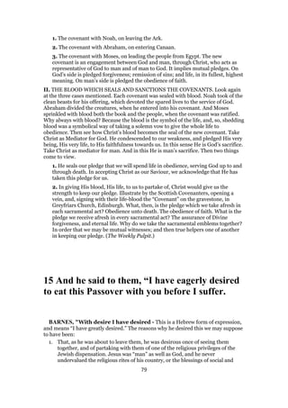 1. The covenant with Noah, on leaving the Ark.
2. The covenant with Abraham, on entering Canaan.
3. The covenant with Moses, on leading the people from Egypt. The new
covenant is an engagement between God and man, through Christ, who acts as
representative of God to man and of man to God. It implies mutual pledges. On
God’s side is pledged forgiveness; remission of sins; and life, in its fullest, highest
meaning. On man’s side is pledged the obedience of faith.
II. THE BLOOD WHICH SEALS AND SANCTIONS THE COVENANTS. Look again
at the three cases mentioned. Each covenant was sealed with blood. Noah took of the
clean beasts for his offering, which devoted the spared lives to the service of God.
Abraham divided the creatures, when he entered into his covenant. And Moses
sprinkled with blood both the book and the people, when the covenant was ratified.
Why always with blood? Because the blood is the symbol of the life, and, so, shedding
blood was a symbolical way of taking a solemn vow to give the whole life to
obedience. Then see how Christ’s blood becomes the seal of the new covenant. Take
Christ as Mediator for God. He condescended to our weakness, and pledged His very
being, His very life, to His faithfulness towards us. In this sense He is God’s sacrifice.
Take Christ as mediator for man. And in this He is man’s sacrifice. Then two things
come to view.
1. He seals our pledge that we will spend life in obedience, serving God up to and
through death. In accepting Christ as our Saviour, we acknowledge that He has
taken this pledge for us.
2. In giving His blood, His life, to us to partake of, Christ would give us the
strength to keep our pledge. Illustrate by the Scottish Covenanters, opening a
vein, and, signing with their life-blood the “Covenant” on the gravestone, in
Greyfriars Church, Edinburgh. What, then, is the pledge which we take afresh in
each sacramental act? Obedience unto death. The obedience of faith. What is the
pledge we receive afresh in every sacramental act? The assurance of Divine
forgiveness, and eternal life. Why do we take the sacramental emblems together?
In order that we may be mutual witnesses; and then true helpers one of another
in keeping our pledge. (The Weekly Pulpit.)
15 And he said to them, “I have eagerly desired
to eat this Passover with you before I suffer.
BARNES, "With desire I have desired - This is a Hebrew form of expression,
and means “I have greatly desired.” The reasons why he desired this we may suppose
to have been:
1. That, as he was about to leave them, he was desirous once of seeing them
together, and of partaking with them of one of the religious privileges of the
Jewish dispensation. Jesus was “man” as well as God, and he never
undervalued the religious rites of his country, or the blessings of social and
79
 