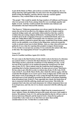to put all the blame on Pilate, and avoid an execution for blasphemy, the very
charge that they held against Him. For they knew how the people felt about the
death of John the Baptiser, and they did not want any reaction against
themselves. They wanted Pilate to take any backlash.
‘The people.’ This would be mainly the huge numbers of Galileans and Peraeans
who were present at the Feast, among whom He was exceedingly popular and
highly revered. And they would no doubt also include some Judeans and
Jerusalemites who had witnessed His ministry.
‘The Passover.’ Elaborate preparations were always made for this feast so as to
ensure the arrival of travellers in a fit religious state for it. Roads would be
repaired, bridges made safe, and tombs whitewashed (so that they could be
avoided, thus preventing religious defilement). Teaching about the Passover
would be given in the synagogues from up to a month beforehand, and every
male Jew within fifteen miles of Jerusalem who was thirteen years old or
upwards would be required to attend. But many would flock from farther afield,
and it was the ambition, even of those in the Dispersion, scattered around the
world, to attend at least once in their lifetime. And, as a time when all Israel was
gathered, it was a time for exposing false prophets (compare Deuteronomy
17:13). So this was not just any occasion. It was central in the nation’s life. Here
at this time ‘the congregation of Israel’ was gathered together.
Verses 1-53
Jesus Is Crucified And Rises Again (22:1-24:53).
We now come to the final Section of Luke which is also in the form of a chiasmus
(see analysis below). Central in this final chiasmus is the crucifixion of Jesus.
This brings out how central the crucifixion is in the thinking of Luke. As the
Servant of the Lord He is to be numbered among the transgressors for their
sakes (Luke 22:37). This is indeed what the Gospel has been leading up to,
something that is further demonstrated by the space given to Jesus’ final hours.
He has come to give His life in order to redeem men (Luke 21:28; Luke 22:20;
Luke 24:46-47; Acts 20:28; Mark 10:45), after which He will rise again, with the
result that His disciples are to receive power from on high (Luke 24:49) ready for
their future work of spreading the word, so that through His death repentance
and forgiveness of sins should be preached in His name to all nations beginning
from Jerusalem (Luke 24:46-47). Note especially how closely the forgiveness of
sins is connected with His suffering, death and resurrection. This belies the
argument that Luke does not teach atonement, for without atonement there can
be no forgiveness, and why else is it so closely connected with His suffering and
death?
But another emphasis raises its head here. Right from the commencement of
Jesus’ ministry Satan, the hidden but powerful cosmic adversary, had sought to
destroy His ministry (Luke 4:1-13), and having failed in that he will now seek to
destroy both Jesus Himself, and the band of twelve whom He has gathered
around Him. Luke wants us to see that there are more than earthly
considerations in view. To him this is a cosmic battle.
8
 