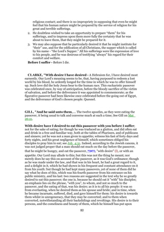 religious contact; and there is no impropriety in supposing that even he might
feel that his human nature might be prepared by the service of religion for his
great and terrible sufferings.
2. He doubtless wished to take an opportunity to prepare “them” for his
sufferings, and to impress upon them more fully the certainty that he was
about to leave them, that they might be prepared for it.
3. We may also suppose that he particularly desired it that he might institute for
“their” use, and for the edification of all Christians, the supper which is called
by his name - “the Lord’s Supper.” All his sufferings were the expression of love
to his people, and he was desirous of testifying “always” his regard for their
comfort and welfare.
Before I suffer - Before I die.
CLARKE, "With desire I have desired - A Hebraism for, I have desired most
earnestly. Our Lord’s meaning seems to be, that, having purposed to redeem a lost
world by his blood, he ardently longed for the time in which he was to offer himself
up. Such love did the holy Jesus bear to the human race. This eucharistic passover
was celebrated once, by way of anticipation, before the bloody sacrifice of the victim
of salvation, and before the deliverance it was appointed to commemorate; as the
figurative passover had been likewise once celebrated before the going out of Egypt,
and the deliverance of God’s chosen people. Quesnel.
GILL, "And he said unto them,.... The twelve apostles, as they were eating the
passover, it being usual to talk and converse much at such a time; See Gill on Mat_
26:21.
With desire have I desired to eat this passover with you before I suffer;
not for the sake of eating; for though he was traduced as a glutton, and did often eat
and drink in a free and familiar way, both at the tables of Pharisees, and of publicans
and sinners; yet he was not a man given to appetite; witness his fast of forty days and
forty nights, and his great negligence of himself, which sometimes obliged his
disciples to pray him to eat; see Joh_4:31. Indeed, according to the Jewish canons, it
was not judged proper that a man should eat much on the day before the passover,
that he might be hungry, and eat the passover, ‫,בתאבון‬ "with desire" (l), or with an
appetite. Our Lord may allude to this; but this was not the thing he meant; nor
merely does he say this on account of the passover, as it was God's ordinance; though
as he was made under the law, and that was in his heart, he had a great regard to it,
and a delight in it, which he had shown in his frequent and constant attendance on it
from his youth: but though he had kept many passovers, yet of none of them did he
say what he does of this, which was his fourth passover from his entrance on his
public ministry, and his last: two reasons are suggested in the text why he so greatly
desired to eat this passover; the one is, because he should eat it "with" his disciples;
an emphasis lies on the phrase, "with you", to whom, and not so much to the
passover, and the eating of that, was his desire; as it is to all his people: it was so
from everlasting, when he desired them as his spouse and bride; and in time, when
he became incarnate, suffered, died, and gave himself for them: his desire is towards
them whilst in unregeneracy, that they may be converted; and to them when
converted, notwithstanding all their backslidings and revoltings. His desire is to their
persons, and the comeliness and beauty of them, which he himself has put upon
80
 