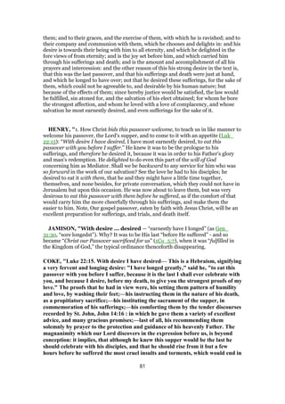 them; and to their graces, and the exercise of them, with which he is ravished; and to
their company and communion with them, which he chooses and delights in: and his
desire is towards their being with him to all eternity, and which he delighted in the
fore views of from eternity; and is the joy set before him, and which carried him
through his sufferings and death; and is the amount and accomplishment of all his
prayers and intercession: and the other reason of this his strong desire in the text is,
that this was the last passover, and that his sufferings and death were just at hand,
and which he longed to have over; not that he desired these sufferings, for the sake of
them, which could not be agreeable to, and desirable by his human nature; but
because of the effects of them; since hereby justice would be satisfied, the law would
be fulfilled, sin atoned for, and the salvation of his elect obtained; for whom he bore
the strongest affection, and whom he loved with a love of complacency, and whose
salvation he most earnestly desired, and even sufferings for the sake of it.
HENRY, "1. How Christ bids this passover welcome, to teach us in like manner to
welcome his passover, the Lord's supper, and to come to it with an appetite (Luk_
22:15): “With desire I have desired, I have most earnestly desired, to eat this
passover with you before I suffer.” He knew it was to be the prologue to his
sufferings, and therefore he desired it, because it was in order to his Father's glory
and man's redemption. He delighted to do even this part of the will of God
concerning him as Mediator. Shall we be backward to any service for him who was
so forward in the work of our salvation? See the love he had to his disciples; he
desired to eat it with them, that he and they might have a little time together,
themselves, and none besides, for private conversation, which they could not have in
Jerusalem but upon this occasion. He was now about to leave them, but was very
desirous to eat this passover with them before he suffered, as if the comfort of that
would carry him the more cheerfully through his sufferings, and make them the
easier to him. Note, Our gospel passover, eaten by faith with Jesus Christ, will be an
excellent preparation for sufferings, and trials, and death itself.
JAMISON, "With desire ... desired — “earnestly have I longed” (as Gen_
31:30, “sore longedst”). Why? It was to be His last “before He suffered” - and so
became “Christ our Passover sacrificed for us” (1Co_5:7), when it was “fulfilled in
the Kingdom of God,” the typical ordinance thenceforth disappearing.
COKE, "Luke 22:15. With desire I have desired— This is a Hebraism, signifying
a very fervent and longing desire: "I have longed greatly," said he, "to eat this
passover with you before I suffer, because it is the last I shall ever celebrate with
you, and because I desire, before my death, to give you the strongest proofs of my
love." The proofs that he had in view were, his setting them pattern of humility
and love, by washing their feet;—his instructing them in the nature of his death,
as a propitiatory sacrifice;—his instituting the sacrament of the supper, in
commemoration of his sufferings;—his comforting them by the tender discourses
recorded by St. John, John 14:16 : in which he gave them a variety of excellent
advice, and many gracious promises;—last of all, his recommending them
solemnly by prayer to the protection and guidance of his heavenly Father. The
magnanimity which our Lord discovers in the expression before us, is beyond
conception: it implies, that although he knew this supper would be the last he
should celebrate with his disciples, and that he should rise from it but a few
hours before he suffered the most cruel insults and torments, which would end in
81
 