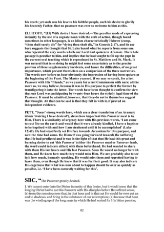 his death; yet such was his love to his faithful people, such his desire to glorify
his heavenly Father, that no passover was ever so welcome to him as this.
ELLICOTT, "(15) With desire I have desired.—The peculiar mode of expressing
intensity by the use of a cognate noun with the verb of action, though found
sometimes in other languages, is an idiom characteristically Hebrew (comp.
“thou shalt surely die” for “dying thou shalt die,” in Genesis 2:17), and its use
here suggests the thought that St. Luke heard what he reports from some one
who repeated the very words which our Lord had spoken in Aramaic. The whole
passage is peculiar to him, and implies that he had sought to fill up the gaps in
the current oral teaching which is reproduced in St. Matthew and St. Mark. It
was natural that in so doing he might feel some uncertainty as to the precise
position of these supplementary incidents, and hence the difficulties, of no great
importance, which present themselves on a comparison of the three narratives.
The words now before us bear obviously the impression of having been spoken at
the beginning of the Feast. The Master yearned, if we may so speak, for a last
Passover with His “friends,” as we yearn for a last Communion with ours; all the
more so, we may believe, because it was in His purpose to perfect the former by
transfiguring it into the latter. The words have been thought to confirm the view
that our Lord was anticipating by twenty-four hours the strictly legal time of the
Passover. It must be admitted, however, that they-do not in themselves suggest
that thought. All that can be said is that they fall in with it, if proved on
independent evidence.
PETT, "Jesus’ strong words here, which are a clear translation of an Aramaic
idiom ‘desiring I have desired’), stress how important this Passover meal is to
Him. There is a similarity of urgency here with His previous words, ‘I am come
to cast fire on the earth and would that it were already kindled, I have a baptism
to be baptised with and how I am straitened until it be accomplished’ (Luke
12:49). He had steadfastly set His face towards Jerusalem for this purpose, and
now the time had come. He Himself was going forward towards the suffering
that He had predicted and it was in the light of that that He had this great and
burning desire to eat ‘this Passover’ (either the Passover meal or Passover lamb,
the word could indicate either) with them beforehand. He had wanted to share
with them His last hours and His last Passover. Soon He would no longer be with
them, and He knew how much they would miss Him. We are probably also to see
in it how much, humanly speaking, He would miss them and regretted having to
leave them, even though He knew that it was for their good. It may also indicate
His eagerness that what was now about to happen should be over as quickly as
possible, i.e. ‘I have been earnestly waiting for this’.
SBC, “The Passover greatly desired.
I. We cannot enter into the Divine intensity of this desire, but it would seem that the
longing Christ had to eat this Passover with His disciples before He suffered arose,
(1) from the consciousness that, in that hour and in that act He would for ever put an
end to shadows, and bring in the substance of our redemption; (2) because that hour
was the winding up of the long years in which He had waited for His bitter passion;
82
 