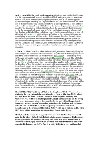 until it be fulfilled in the kingdom of God; signifying, not that he should eat of
it in the kingdom of God, where it would be fulfilled; seeing the passover was never
more to take place, neither in the Gospel dispensation, nor in the heavenly glory;
both which may be meant by the kingdom of God; but that he should never eat more
of it in this ceremonial way, since it would have its accomplishment in each of those
states: and it has been already fulfilled under the Gospel dispensation, which is often
meant by the kingdom of God; in himself, who is the passover sacrificed for us, 1Co_
5:7 for the passover lamb was a type of Christ, and he is the sum and substance of
that shadow, and the fulfilling end of that type; it had its accomplishment in him; of
which See Gill on 1Co_5:7 and it will also be fulfilled in the kingdom of heaven, or
eternal glory, when there will be a perfect deliverance of the saints from sin, Satan,
and the world; which the deliverance of the Israelites out of Egypt was typical of,
commemorated in the passover; and therefore then will be sung the song of Moses,
and the Lamb; and then will Christ, and his true followers, eat and drink together in
his Father's kingdom, and spend an endless eternity in never fading joys and
pleasures.
HENRY, "2. How Christ in it takes his leave of all passovers, thereby signifying his
abrogating all the ordinances of the ceremonial law, of which that of the passover was
one of the earliest and one of the most eminent (Luk_22:16): “I will not any more
eat thereof, nor shall it by any more celebrated by my disciples, until it be fulfilled in
the kingdom of God.” (1.) It was fulfilled when Christ our Passover was sacrificed
for us, 1Co_5:7. And therefore that type and shadow was laid aside, because now in
the kingdom of God the substance was come, which superseded it. (2.) It was fulfilled
in the Lord's supper, an ordinance of the gospel kingdom, in which the passover had
its accomplishment, and which the disciples, after the pouring out of the Spirit, did
frequently celebrate, as we find Act_2:42, Act_2:46. They ate of it, and Christ might
be said to eat with them, because of the spiritual communion they had with him in
that ordinance. He is said to sup with them and they with him, Rev_3:20. But, (3.)
The complete accomplishment of that commemoration of liberty will be in the
kingdom of glory, when all God's spiritual Israel shall be released from the bondage
of death and sin, and be put in possession of the land of promise. What he had said of
his eating of the paschal lamb, he repeats concerning his drinking of the passover
wine, the cup of blessing, or of thanksgiving, in which all the company pledged the
Master of the feast, at the close of the passover supper.
ELLICOTT, "(16) Until it be fulfilled in the kingdom of God.—The words are
obviously the expression of the same thought as those in Matthew 26:29, where
see Note. Here the word “fulfilled” presents a new depth of meaning. The
“Passover” was fulfilled in the kingdom of God: (1) in the sacrifice on the cross;
(2) in every commemoration of that sacrifice by the acts which He appointed.
Every such act was one of Communion, not only of the disciples with each other,
but with Him, and in it He is, as it were, joining in the feast with them.
Hereafter, as in the promise of Revelation 3:20, “I will sup with him, and he with
Me,” there will be a yet fuller consummation. (Comp. Luke 22:18.)
PETT, "And the reason for this great desire was that this last Passover would
usher in the Kingly Rule of God. Indeed what was now to occur at this Passover,
which symbolised the giving of His body and blood, was what would cause its
fulfilment in the Kingly Rule of God. We must note here that there is a twofold
stress in this Passover meal. The first is in order to fix their eyes on the end at
84
 
