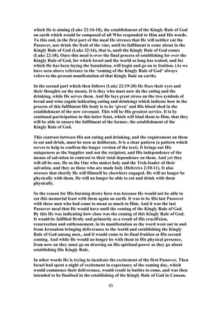 which He is aiming (Luke 22:16-18), the establishment of the Kingly Rule of God
on earth which would be composed of all Who responded to Him and His words.
To this end, in the first part of the meal He stresses that He will neither eat the
Passover, nor drink the fruit of the vine, until its fulfilment is come about in the
Kingly Rule of God (Luke 22:16), that is, until the Kingly Rule of God comes
(Luke 22:18). Once this meal is over the final process of establishing for ever the
Kingly Rule of God, for which Israel and the world so long has waited, and for
which He has been laying the foundation, will begin and go on to fruition. (As we
have seen above reference to the ‘coming of the Kingly Rule of God’ always
refers to the present manifestation of that Kingly Rule on earth).
In the second part which then follows (Luke 22:19-20) He fixes their eyes and
their thoughts on the means. It is they who must now do the eating and the
drinking, while He serves them. And He lays great stress on the two symbols of
bread and wine (again indicating eating and drinking) which indicate how in the
process of this fulfilment His body is to be ‘given’ and His blood shed in the
establishment of the new covenant. This will be His greatest service. It is by
continual participation in this latter feast, which will bind them to Him, that they
will be able to ensure the fulfilment of the former, the establishment of the
Kingly Rule of God.
This contrast between His not eating and drinking, and the requirement on them
to eat and drink, must be seen as deliberate. It is a clear pattern (a pattern which
serves to help to confirm the longer version of the text). It brings out His
uniqueness as the Supplier and not the recipient, and His independence of the
means of salvation in contrast to their total dependence on them. And yet they
will all be one, He as the One who makes holy and the Trek-leader of their
salvation, and they as those who are made holy (Hebrews 2:10-11). It also
stresses that shortly He will Himself be elsewhere engaged. He will no longer be
physically with them. He will no longer be able to eat and drink with them
physically.
So the reason for His burning desire here was because He would not be able to
eat this memorial feast with them again on earth. It was to be His last Passover
with these men who had come to mean so much to Him. And it was the last
Passover meal that He would have until the coming of the Kingly Rule of God.
By this He was indicating how close was the coming of this Kingly Rule of God.
It would be fulfilled firstly and primarily as a result of His crucifixion,
resurrection and enthronement, in its manifestation as the word went out in and
from Jerusalem bringing deliverance to the world and establishing the Kingly
Rule of God among men,, and it would come to its final fruition at His second
coming. And while He would no longer be with them in His physical presence,
from now on they must go on drawing on His spiritual power as they go about
establishing His Kingly Rule.
In other words He is trying to inculcate the excitement of the first Passover. Then
Israel had spent a night of excitement in expectancy of the coming day, which
would commence their deliverance, would result in battles to come, and was then
intended to be finalised in the establishing of the Kingly Rule of God in Canaan.
85
 