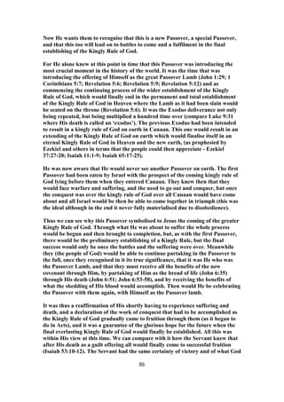 Now He wants them to recognise that this is a new Passover, a special Passover,
and that this too will lead on to battles to come and a fulfilment in the final
establishing of the Kingly Rule of God.
For He alone knew at this point in time that this Passover was introducing the
most crucial moment in the history of the world. It was the time that was
introducing the offering of Himself as the great Passover Lamb (John 1:29; 1
Corinthians 5:7; Revelation 5:6; Revelation 5:9; Revelation 5:12) and as
commencing the continuing process of the wider establishment of the Kingly
Rule of God, which would finally end in the permanent and total establishment
of the Kingly Rule of God in Heaven where the Lamb as it had been slain would
be seated on the throne (Revelation 5:6). It was the Exodus deliverance not only
being repeated, but being multiplied a hundred time over (compare Luke 9:31
where His death is called an ‘exodus’). The previous Exodus had been intended
to result in a kingly rule of God on earth in Canaan. This one would result in an
extending of the Kingly Rule of God on earth which would finalise itself in an
eternal Kingly Rule of God in Heaven and the new earth, (as prophesied by
Ezekiel and others in terms that the people could then appreciate - Ezekiel
37:27-28; Isaiah 11:1-9; Isaiah 65:17-25).
He was now aware that He would never see another Passover on earth. The first
Passover had been eaten by Israel with the prospect of the coming kingly rule of
God lying before them when they entered Canaan. They knew then that they
would face warfare and suffering, and the need to go out and conquer, but once
the conquest was over the kingly rule of God over all Canaan would have come
about and all Israel would be then be able to come together in triumph (this was
the ideal although in the end it never fully materialised due to disobedience).
Thus we can see why this Passover symbolised to Jesus the coming of the greater
Kingly Rule of God. Through what He was about to suffer the whole process
would be begun and then brought to completion, but, as with the first Passover,
there would be the preliminary establishing of a Kingly Rule, but the final
success would only be once the battles and the suffering were over. Meanwhile
they (the people of God) would be able to continue partaking in the Passover to
the full, once they recognised in it its true significance, that it was He who was
the Passover Lamb, and that they must receive all the benefits of the new
covenant through Him, by partaking of Him as the bread of life (John 6:35)
through His death (John 6:51; John 6:53-58), and by receiving the benefits of
what the shedding of His blood would accomplish. Then would He be celebrating
the Passover with them again, with Himself as the Passover lamb.
It was thus a reaffirmation of His shortly having to experience suffering and
death, and a declaration of the work of conquest that had to be accomplished as
the Kingly Rule of God gradually came to fruition through them (as it began to
do in Acts), and it was a guarantee of the glorious hope for the future when the
final everlasting Kingly Rule of God would finally be established. All this was
within His view at this time. We can compare with it how the Servant knew that
after His death as a guilt offering all would finally come to successful fruition
(Isaiah 53:10-12). The Servant had the same certainty of victory and of what God
86
 
