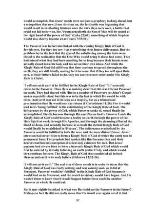 would accomplish. But Jesus’ words were not just a prophecy looking ahead, but
a recognition that now, from this time on, the last battle was beginning that
would result in everlasting triumph once the dark days were over, a battle that
could not fail to be won, for, ‘From henceforth the Son of Man will be seated at
the right hand of the power of God’ (Luke 22:69), something of which Stephen
would also shortly become aware (Acts 7:55-56).
The Passover was in fact also linked with the coming Kingly Rule of God in
Jewish eyes. For they too saw it as symbolising their future deliverance. But the
problem lay in the fact that the eyes of the unbelieving among the Jews were
closed to the realisation that the One Who would bring it about had come. They
had missed what they had been awaiting for so long because their hearts were
actually closed towards God, and too set on their own ideas. And while the
Kingly Rule of God did still from that time continue to spread throughout the
earth, they are still blindly waiting for it to come. But if they too will open their
eyes, as their fathers failed to do, they too can even now enter under His Kingly
Rule in Christ.
‘I will not eat it until it be fulfilled in the Kingly Rule of God.’ ‘It’ naturally
refers to the Passover. Thus He was making clear that this was His last Passover
on earth. They had shared with Him in a number of Passovers (as John’s Gospel
makes especially clear) but this was to be the last in which He would be with
them. And yet it was not to be seen as a tragedy, but as a triumphant
proclamation that He would one day return (1 Corinthians 11:26). For it would
lead to its ‘being fulfilled’ in the establishing of the Kingly Rule of God. The
deliverance by the power of God, which Passover spoke of, would finally be
accomplished. Firstly because through His sacrifice as God’s Passover Lamb the
Kingly Rule of God would become a reality on earth through the power of the
Holy Spirit at work through His Apostles, and through the cleansing effect of the
blood of Jesus, and secondly because as a result the eternal Kingly Rule of God
would finally be established in ‘Heaven’. The deliverance symbolised by the
Passover would be fulfilled in both the near and the more distant future. Jesus’
intention had never been to form a Kingly Rule of God of which the earth was its
permanent base. The prophets had spoken like that because they and their
hearers had had no conception of a heavenly existence for men. But Jesus’
purpose had always been to form a heavenly Kingly Rule of God which would
first be entered by initially believing on earth (John 3:3-6), and which would
then continue for ever. The Kingly Rule of God thus consists of all in both
Heaven and earth who truly believe (Hebrews 12:22-24).
‘I will not eat it until.’ The real aim of these words is in order to stress that the
Kingly Rule of God was really coming, and was coming soon, as it did at
Pentecost. Passover would be ‘fulfilled’ in the Kingly Rule of God because it
would lead on to Pentecost, and the march to victory would have begun. And He
wanted them to know that it would happen before there could be another
Passover at which He could eat.
But it may rightly be asked in what way He could eat the Passover in the future?
Perhaps in fact He did not really mean that He would ever again eat of it, but
87
 