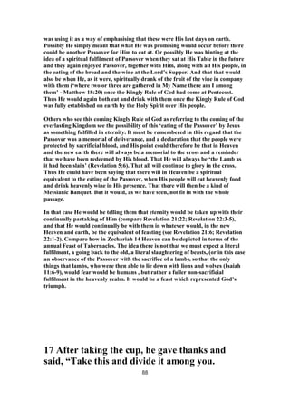 was using it as a way of emphasising that these were His last days on earth.
Possibly He simply meant that what He was promising would occur before there
could be another Passover for Him to eat at. Or possibly He was hinting at the
idea of a spiritual fulfilment of Passover when they sat at His Table in the future
and they again enjoyed Passover, together with Him, along with all His people, in
the eating of the bread and the wine at the Lord’s Supper. And that that would
also be when He, as it were, spiritually drank of the fruit of the vine in company
with them (‘where two or three are gathered in My Name there am I among
them’ - Matthew 18:20) once the Kingly Rule of God had come at Pentecost.
Thus He would again both eat and drink with them once the Kingly Rule of God
was fully established on earth by the Holy Spirit over His people.
Others who see this coming Kingly Rule of God as referring to the coming of the
everlasting Kingdom see the possibility of this ‘eating of the Passover’ by Jesus
as something fulfilled in eternity. It must be remembered in this regard that the
Passover was a memorial of deliverance, and a declaration that the people were
protected by sacrificial blood, and His point could therefore be that in Heaven
and the new earth there will always be a memorial to the cross and a reminder
that we have been redeemed by His blood. That He will always be ‘the Lamb as
it had been slain’ (Revelation 5:6). That all will continue to glory in the cross.
Thus He could have been saying that there will in Heaven be a spiritual
equivalent to the eating of the Passover, when His people will eat heavenly food
and drink heavenly wine in His presence. That there will then be a kind of
Messianic Banquet. But it would, as we have seen, not fit in with the whole
passage.
In that case He would be telling them that eternity would be taken up with their
continually partaking of Him (compare Revelation 21:22; Revelation 22:3-5),
and that He would continually be with them in whatever would, in the new
Heaven and earth, be the equivalent of feasting (see Revelation 21:6; Revelation
22:1-2). Compare how in Zechariah 14 Heaven can be depicted in terms of the
annual Feast of Tabernacles. The idea there is not that we must expect a literal
fulfilment, a going back to the old, a literal slaughtering of beasts, (or in this case
an observance of the Passover with the sacrifice of a lamb), so that the only
things that lambs, who were then able to lie down with lions and wolves (Isaiah
11:6-9), would fear would be humans , but rather a fuller non-sacrificial
fulfilment in the heavenly realm. It would be a feast which represented God’s
triumph.
17 After taking the cup, he gave thanks and
said, “Take this and divide it among you.
88
 