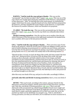 BARNES, "And he took the cup and gave thanks - This was not the
“sacramental” cup, for that was taken “after” supper, Luk_22:20. This was one of the
cups which were usually taken during the celebration of the Passover, and pertained
to that observance. “After” he had kept this in the usual manner, he instituted the
supper which bears his name, using the bread and wine which had been prepared for
the Passover, and thus ingrafted the Lord’s Supper on the Passover, or superseded
the Passover by another ordinance, which was intended to be perpetual.
CLARKE, "He took the cup - This was not the sacramental cup, for that was
taken after supper, Luk_22:20, but was the cup which was ordinarily taken before
supper.
Divide it among yourselves - Pass the cup from one to another; thus the cup
which Christ gave to the first person on his right hand continued to be handed from
one to another, till it came to the last person on his left.
GILL, "And he took the cup and gave thanks,.... There were four cups of wine
drank at the passover, which the poorest man in Israel was obliged to drink; and over
each of which a blessing was pronounced (m): and this was one of them, and seems
to be the first; for the passover was begun by mixing a cup of wine, and blessing it, or
giving thanks over it (n); and which was usually done in the following manner (o):
"blessed art thou, O Lord, our God, the King of the world, who hast created "the fruit
of the vine": blessed art thou, O Lord our God, the King of the world, who hath
chosen us above all people, and hath exalted us above every tongue, and hath
sanctified us by his commandments; and thou hast given unto us, O Lord our God, in
love, the stated festivals for joy, and the feasts and seasons for rejoicing; this day of
the feast of unleavened bread, this time of our freedom, a holy convocation, in
remembrance of the going out of Egypt; for thou hast chosen us, and thou hast
sanctified us, above all people; and the feasts of thine holiness with joy and rejoicing
thou hast made us to inherit: blessed art thou, O Lord, who hast sanctified Israel, and
the seasons: blessed art thou, O Lord our God, who hath kept us alive, and preserved
us, and hast brought us to this time.''
After this every one drank of his cup, and put it on the table: accordingly it follows,
and said, take this and divide it among yourselves; that is, every one drink of
it.
HENRY, "This cup he took, according to the custom, and gave thanks for the
deliverance of Israel out of Egypt, and the preservation of their first-born, and then
said, Take this, and divide it among yourselves, Luk_22:17. This is not said
afterwards of the sacramental cup, which being probably of much more weight and
value, being the New Testament in his blood, he might give into every one's hand, to
teach them to make a particular application of it to their own souls; but, as for the
paschal cup which is to be abolished, it is enough to say, “Take it, and divide it
among yourselves, do what you will with it, for we shall have no more occasion for it,
89
 