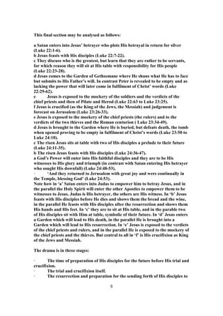 This final section may be analysed as follows:
a Satan enters into Jesus’ betrayer who plots His betrayal in return for silver
(Luke 22:1-6).
b Jesus feasts with His disciples (Luke 22:7-22).
c They discuss who is the greatest, but learn that they are rather to be servants,
for which reason they will sit at His table with responsibility for His people
(Luke 22:23-28).
d Jesus comes to the Garden of Gethsemane where He shuns what He has to face
but submits to His Father’s will. In contrast Peter is revealed to be empty and as
lacking the power that will later come in fulfilment of Christ’ words (Luke
22:29-62).
e Jesus is exposed to the mockery of the soldiers and the verdicts of the
chief priests and then of Pilate and Herod (Luke 22:63 to Luke 23:25).
f Jesus is crucified (as the King of the Jews, the Messiah) and judgement is
forecast on Jerusalem (Luke 23:26-33).
e Jesus is exposed to the mockery of the chief priests (the rulers) and to the
verdicts of the two thieves and the Roman centurion ( Luke 23:34-49).
d Jesus is brought to the Garden where He is buried, but defeats death, the tomb
when opened proving to be empty in fulfilment of Christ’s words (Luke 23:50 to
Luke 24:10).
c The risen Jesus sits at table with two of His disciples a prelude to their future
(Luke 24:11-35).
b The risen Jesus feasts with His disciples (Luke 24:36-47).
a God’s Power will enter into His faithful disciples and they are to be His
witnesses to His glory and triumph (in contrast with Satan entering His betrayer
who sought His downfall) (Luke 24:48-53).
· ‘And they returned to Jerusalem with great joy and were continually in
the Temple, blessing God’ (Luke 24:53).
Note how in ‘a’ Satan enters into Judas to empower him to betray Jesus, and in
the parallel the Holy Spirit will enter the other Apostles to empower them to be
witnesses to Jesus. Judas is His betrayer, the others are His witness. In ‘b’ Jesus
feasts with His disciples before He dies and shows them the bread and the wine,
in the parallel He feasts with His disciples after the resurrection and shows them
His hands and His feet. In ‘c’ they are to sit at His table, and in the parable two
of His disciples sit with Him at table, symbolic of their future. In ‘d’ Jesus enters
a Garden which will lead to His death, in the parallel He is brought into a
Garden which will lead to His resurrection. In ‘e’ Jesus is exposed to the verdicts
of the chief priests and rulers, and in the parallel He is exposed to the mockery of
the chief priests and the thieves. But central to all in ‘f’ is His crucifixion as King
of the Jews and Messiah.
The drama is in three stages:
· The time of preparation of His disciples for the future before His trial and
crucifixion.
· The trial and crucifixion itself.
· The resurrection and preparation for the sending forth of His disciples to
9
 