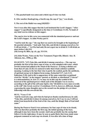 7. The paschal lamb was eaten and a third cup of wine was had.
8. After another thanksgiving, a fourth cup, the cup of "joy," was drunk.
9. The rest of the Hallel was sung.[10]SIZE>
Now it was after this supper that the Lord instituted the Lord's Supper. "After
supper" is specifically designated as the time (1 Corinthians 11:25). No lamb of
any kind was in evidence at this supper.
The cup in view in this verse was connected with the simulated passover and not
the Lord's Supper. As John Wesley put it:
"And he took the cup -" the cup that was used to be brought at the beginning of
the paschal solemnity. "And said, Take this, and divide it among yourselves; for
I will not drink ..." As if he had said, Do not expect me to drink it: I will drink no
more before I die.[11]
[10] George R. Bliss, op. cit., pp. 313-314.
[11] John Wesley, Notes on the New Testament (Naperville, Illinois: Alec. R.
Allenson, Inc., 1950), p. 286.
ELLICOTT, "(17) Take this, and divide it among yourselves.—The cup was
probably the first of the three cups of wine, or wine mingled with water, which
Jewish custom had added to the ritual of the Passover. As being a distinct act
from that of Luke 22:20, it is natural to infer that it had a distinct symbolic
meaning. Looking to the fact that wine is partly the symbol, partly the antithesis,
of spiritual energy in its highest form (comp. Zechariah 9:17; Acts 2:13;
Ephesians 5:18), and to the re-appearance of the same somewhat exceptional
word for “divide,” in the tongues “parted, or divided, or distributed” (“cloven”
is a mistranslation), in Acts 2:3, we may see in this cup the symbol of the
bestowal of the spiritual powers which each of the disciples was to receive,
according to the gift of the self-same Spirit, who “divideth to every man severally
as He will” (the Greek word in 1 Corinthians 12:11 is, however, different, though
expressing the same thought), just as the second was the pledge of a yet closer
fellowship with His own divine life.
PETT, "Verse 17-18
‘And he received a cup, and when he had given thanks (eucharistesas), he said,
“Take this, and divide it (share it) among yourselves, for I say to you, I will not
drink from henceforth of the fruit of the vine, until the Kingly Rule of God shall
come.”
During the Passover feast it was customary for four cups of wine to be drunk.
This was therefore probably the first cup, the initial opening of the feast,
although it may have been the second. And Luke probably has the saying that
follows it in the right place. It may be seen as quite likely that Jesus made some
poignant comment as each cup was drunk. It was after all a time of huge
91
 