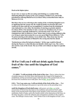 fixed on the highest place.
In our view we must see His not eating and drinking as a symbol of His
dedicating Himself to dying on the cross (compare Numbers 6:3), and of His
priesthood in offering Himself on it (Leviticus 10:8), as described more fully in
Hebrews 9:11-14.
But those who see it as referring to the coming of the everlasting Kingdom see it
as signifying that the reason why He would not drink was because His work
would not be done until all was accomplished. Cessation from the drinking of
wine indicated to a Jew either the intention of entering on priestly ministry
(Leviticus 10:8) or the intention to take a sacred vow (Numbers 6:3). It was a
symbol of those especially dedicated to a sacred task (Luke 1:15). We are
reminded here that, in Hebrews, Jesus’ future time is seen as being utilised in His
ever living to make intercession for us as our great High Priest (Hebrews 7:25).
No priest entering on his ministry was to drink wine. Thus Jesus may here be
stressing the total dedication of Himself to the saving task that lies ahead.
‘Eucharistesas (when He had given thanks).’ All the cups would be blessed
during the Passover so that this does not identify which cup it was. The verb is
also used by Luke of the bread. The use of this verb without an object is typically
Jewish.
18 For I tell you I will not drink again from the
fruit of the vine until the kingdom of God
comes.”
CLARKE, "I will not drink of the fruit of the vine - That is, before the time
of another passover, the Holy Ghost shall descend, the Gospel of the kingdom be
established, and the sacramental supper shall take place of the paschal lamb; for in a
few hours his crucifixion was to take place. See on Mat_26:29 (note).
GILL, "For I say unto you, I will not drink of the fruit of the vine,.... That
is, wine; see the blessing at the passover cup in the notes on the preceding verse:
until the kingdom of God shall come; with power, as in Mar_9:1 in the
resurrection of Christ from the dead; in his exaltation and session at God's right
hand; in the pouring forth of the Spirit on the apostles; in the conversion of great
multitudes, both in Judea, and in the Gentile world; in the destruction of the Jews; in
the latter day glory; and in the ultimate state of happiness and bliss in the world to
come. The Ethiopic version reads, "until I drink it new in the kingdom of God"; as in
93
 