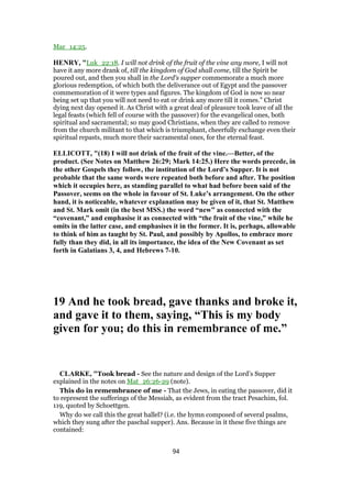 Mar_14:25.
HENRY, "Luk_22:18. I will not drink of the fruit of the vine any more, I will not
have it any more drank of, till the kingdom of God shall come, till the Spirit be
poured out, and then you shall in the Lord's supper commemorate a much more
glorious redemption, of which both the deliverance out of Egypt and the passover
commemoration of it were types and figures. The kingdom of God is now so near
being set up that you will not need to eat or drink any more till it comes.” Christ
dying next day opened it. As Christ with a great deal of pleasure took leave of all the
legal feasts (which fell of course with the passover) for the evangelical ones, both
spiritual and sacramental; so may good Christians, when they are called to remove
from the church militant to that which is triumphant, cheerfully exchange even their
spiritual repasts, much more their sacramental ones, for the eternal feast.
ELLICOTT, "(18) I will not drink of the fruit of the vine.—Better, of the
product. (See Notes on Matthew 26:29; Mark 14:25.) Here the words precede, in
the other Gospels they follow, the institution of the Lord’s Supper. It is not
probable that the same words were repeated both before and after. The position
which it occupies here, as standing parallel to what had before been said of the
Passover, seems on the whole in favour of St. Luke’s arrangement. On the other
hand, it is noticeable, whatever explanation may be given of it, that St. Matthew
and St. Mark omit (in the best MSS.) the word “new” as connected with the
“covenant,” and emphasise it as connected with “the fruit of the vine,” while he
omits in the latter case, and emphasises it in the former. It is, perhaps, allowable
to think of him as taught by St. Paul, and possibly by Apollos, to embrace more
fully than they did, in all its importance, the idea of the New Covenant as set
forth in Galatians 3, 4, and Hebrews 7-10.
19 And he took bread, gave thanks and broke it,
and gave it to them, saying, “This is my body
given for you; do this in remembrance of me.”
CLARKE, "Took bread - See the nature and design of the Lord’s Supper
explained in the notes on Mat_26:26-29 (note).
This do in remembrance of me - That the Jews, in eating the passover, did it
to represent the sufferings of the Messiah, as evident from the tract Pesachim, fol.
119, quoted by Schoettgen.
Why do we call this the great hallel? (i.e. the hymn composed of several psalms,
which they sung after the paschal supper). Ans. Because in it these five things are
contained:
94
 