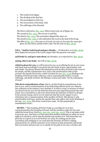 1. The exodus from Egypt.
2. The dividing of the Red Sea.
3. The promulgation of the law.
4. The resurrection of the dead. And,
5. The sufferings of the Messiah.
The first is referred to, Psa_114:1, When Israel went out of Egypt, etc.
The second in Psa_114:3, The sea saw it and fled.
The third in Psa_114:4, The mountains skipped like rams, etc.
The fourth in Psa_116:9, I will walk before the Lord in the land of the living.
The fifth in Psa_115:1, Not unto us, O Lord, not unto us, but unto thy name give
glory; for thy mercy and thy truth’s sake. See the note on Mat_26:30.
GILL, "And he took bread and gave thanks,.... Or blessed it, as in Mat_26:26.
Here begins the account of the Lord's supper after the passover was eaten;
and brake it, and gave unto them; the disciples, as is expressed in Mat_26:26
saying, this is my body; See Gill on Mat_26:26.
which is given for you; or will be given for you, as an offering for sin in your room
and stead; and accordingly it was given into the hands of men, and of justice, and
unto death. The phrase denotes the substitution and sacrifice of Christ in the room of
his people, and the voluntariness of it; and is only mentioned by Luke in this
account: the Apostle Paul writes, which is broken for you, 1Co_11:24 alluding to the
breaking of the bread in the ordinance, and as expressing the bruises, wounds,
sufferings, and death of Christ: the Ethiopic version here adds, "for the redemption
of many".
This do in remembrance of me; that is, eat this bread in remembrance of my
love to you, and in commemoration of my body being offered up for you. Observe
this ordinance in the manner I now institute it, in time to come, in memory of what I
am about to do for you; for this direction does not only regard the present time and
action, but is intended as a rule to be observed by the churches of Christ in all ages,
to his second coming: and it is to be observed, that the Lord's supper is not a
reiteration, but a commemoration of the sacrifice of Christ. This phrase is only
mentioned by Luke here, and by the Apostle Paul, who adds it also at the drinking of
the cup, 1Co_11:24. The Persic version here reads, "do this perpetually in
remembrance of me".
HENRY, " The breaking of Christ's body as a sacrifice for us is here
commemorated by the breaking of bread; and the sacrifices under the law were
called the bread of our God (Lev_21:6, Lev_21:8, Lev_21:17): This is my body which
is given for you. And there is a feast upon that sacrifice instituted, in which we are to
apply it to ourselves, and to take the benefit and comfort of it. This bread that was
given for us is given to us to be food for our souls, for nothing can be more
nourishing and satisfying to our souls than the doctrine of Christ's making
atonement for sin, and the assurance of our interest in that atonement; this bread
that was broken and given for us, to satisfy for the guilt of our sins, is broken and
95
 