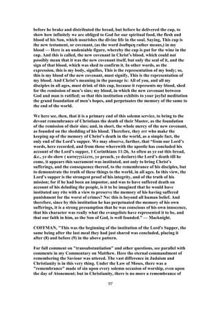 before he brake and distributed the bread, but before he delivered the cup, to
show how infinitely we are obliged to God for our spiritual food, the flesh and
blood of his Son, which nourishes the divine life in the soul. Saying, This cup is
the new testament, or covenant, (as the word διαθηκη rather means,) in my
blood — Here is an undeniable figure, whereby the cup is put for the wine in the
cup. And this is called, the new covenant in Christ’s blood, which could not
possibly mean that it was the new covenant itself, but only the seal of it, and the
sign of that blood, which was shed to confirm it. In other words, as the
expression, this is my body, signifies, This is the representation of my body; so,
this is my blood of the new covenant, must signify, This is the representation of
my blood. And Christ’s meaning in the passage is: All of you, and all my
disciples in all ages, must drink of this cup, because it represents my blood, shed
for the remission of men’s sins; my blood, in which the new covenant between
God and man is ratified; so that this institution exhibits to your joyful meditation
the grand foundation of men’s hopes, and perpetuates the memory of the same to
the end of the world.
We here see, then, that it is a primary end of this solemn service, to bring to the
devout remembrance of Christians the death of their Master, as the foundation
of the remission of their sins; and, in short, the whole mercy of the new covenant,
as founded on the shedding of his blood. Therefore, they err who make the
keeping up of the memory of Christ’s death in the world, as a simple fact, the
only end of the Lord’s supper. We may observe, further, that “from our Lord’s
words, here recorded, and from those wherewith the apostle has concluded his
account of the Lord’s supper, 1 Corinthians 11:26, As often as ye eat this bread,
&c., ye do show ( καταγγελλετε, ye preach, ye declare) the Lord’s death till he
come, it appears this sacrament was instituted, not only to bring Christ’s
sufferings, and the consequence thereof, to the remembrance of his disciples, but
to demonstrate the truth of these things to the world, in all ages. In this view, the
Lord’s supper is the strongest proof of his integrity, and of the truth of his
mission; for if he had been an impostor, and was to have suffered death on
account of his deluding the people, is it to be imagined that he would have
instituted any rite with a view to preserve the memory of his having suffered
punishment for the worst of crimes? No: this is beyond all human belief. And
therefore, since by this institution he has perpetuated the memory of his own
sufferings, it is a strong presumption that he was conscious of his own innocence,
that his character was really what the evangelists have represented it to be, and
that our faith in him, as the Son of God, is well founded.” — Macknight.
COFFMAN, "This was the beginning of the institution of the Lord's Supper, the
same being after the last meal they had just shared was concluded, placing it
after (8) and before (9) in the above pattern.
For full comment on "transubstantiation" and other questions, see parallel with
comments in my Commentary on Matthew. Here the eternal commandment of
remembering the Saviour was uttered. The vast difference in Judaism and
Christianity is in this very thing. Under the Law of Moses, there was a
"remembrance" made of sin upon every solemn occasion of worship, even upon
the day of Atonement; but in Christianity, there is no more a remembrance of
97
 