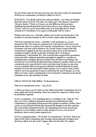 sin, but of the Lamb of God who took away the sins of the world. See elaboration
of this in my Commentary on Hebrews, Hebrews 10:3-4.
ELLICOTT, "(19, 20) He took bread, and gave thanks.—See Notes on Matthew
26:26-28; Mark 14:22-25. The other two reports give “He blessed,” instead of
“He gave thanks.” There is, of course, no real difference between them.
Thanksgiving and blessing both entered into what we may call the Jewish
“Grace,” and were so far convertible terms. It is noticeable that St. Paul’s
account, in 1 Corinthians 11:23, agrees on this point with St. Luke’s.
Which is given for you.—Literally, which is now in the act of being given. The
sacrifice was already inchoate in will. St. Paul’s report omits the participle.
This do in remembrance of me.—Literally, as My memorial, or, as your
memorial of Me. The words are common to St. Luke and St. Paul, but are not
found in the other two reports. The word for “remembrance” occurs, in the New
Testament, only here and in Hebrews 10:3. In the Greek version of the Old
Testament it is applied to the shew-bread (Leviticus 24:7), to the blowing of
trumpets (Numbers 10:10), in the titles of Psalms 38:1 (“to bring to
remembrance,”) and Psalms 70:1. The word had thus acquired the associations
connected with a religious memorial, and might be applied to a sacrifice as
commemorative, though it did not in itself involve the idea of sacrificing. The
fact that our Lord and His disciples had been eating of a sacrifice which was also
a memorial, gives a special force to the words thus used. In time to come, they
were to remember Him as having given Himself, sacrificed Himself, for them,
and this was to be the memorial in which memory was to express itself, and by
which it was to be quickened. It may be noted that the early Liturgies, as a rule,
follow St. Luke’s report, attaching the word “memorial” sometimes to the bread,
sometimes to the cup, sometimes to both.
GREAT TEXTS OF THE BIBLE, "In Remembrance
This do in remembrance of me.—Luk_22:19.
1. There are many ways in which we may think of the Holy Communion. For it is
many-sided and rich in meaning. There are at least five aspects in which it may
be profitably regarded.
(1) It is a command.—It is something that we are bidden to do. “This do.” We
obey our Lord’s explicit command in meeting and celebrating the Holy
Communion, by partaking of bread and wine together in memory of Him. There
can be no sort of doubt that He did command His disciples to do this; and they
have obeyed His command from the very beginning down to the present day.
Whatever are its benefits, whatever other purpose it serves, it is an act of
obedience, and as such it makes appeal to us.
(2) It is a commemoration.—We do this “in remembrance” of Christ. This is the
aspect of the Holy Communion most strongly and prominently brought out in
the Prayer-Book. It is the Lord’s Supper; this is its first title. We remind
98
 