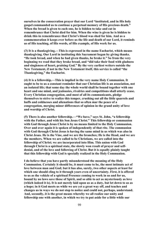 ourselves in the consecration prayer that our Lord “instituted, and in His holy
gospel commanded us to continue a perpetual memory of His precious death.”
When the bread is given to each one, he is bidden to take and eat in
remembrance that Christ died for him. When the wine is given he is bidden to
drink this in remembrance that Christ’s blood was shed for him. And as a
commemoration it keeps ever before us the life and death of our Lord, it reminds
us of His teaching, of His words, of His example, of His work for us.
(3) It is a thanksgiving.—This is expressed in the name Eucharist, which means
thanksgiving. Our Lord in instituting this Sacrament began by giving thanks.
“He took bread, and when he had given thanks, he brake it.” So from the very
beginning we read that they brake bread, and “did take their food with gladness
and singleness of heart, praising God.” By the very earliest writers outside the
New Testament, if not in the New Testament itself, this service is called “the
Thanksgiving,” the Eucharist.
(4) It is a fellowship.—This is implied in the very name Holy Communion. It
ought to be to us a constant reminder that our Christian life is an association, not
an isolated life; that some day the whole world shall be bound together with one
heart and one mind, and jealousies, rivalries and competitions shall utterly cease.
Every Christian congregation, and most of all its communicants, pledge
themselves to strive to realize this temper, crushing out all the little quarrels and
huffs and coldnesses and alienations that so often mar the peace of a
congregation, merging minor differences of opinion in the grand unity of love
and worship of Christ.
(5) There is also another fellowship.—“We have,” says St. John, “a fellowship
with the Father, and with his Son Jesus Christ.” This fellowship or communion
with God through Jesus Christ is by no means limited to the Holy Communion.
Over and over again it is spoken of independently of that rite. The communion
with God through Christ Jesus is having the same mind in us which was also in
Christ Jesus. He is the Vine, and we are the branches; He is the Head, and we are
the members. When we are called to be Christians, we are called into the
fellowship of Christ; we are incorporated into Him. This union with God
through Christ is a spiritual state, the slowly won result of prayer and self-
denial, and of the love and following of Christ. But it is equally plainly taught
that this fellowship with God is specially realized in the Holy Communion.
I do believe that you have partly misunderstood the meaning of the Holy
Communion. Certainly it should be, it must come to be, the most intimate act of
love between man and God; but it has also, surely, two other aspects at least for
which one should cling to it through years even of uncertainty. First, it is offered
to us as the vehicle of a spiritual Presence coming to work in us and for us,
bound by no laws save those of Spirit, and so able to act as mysteriously as love
(which indeed it is). It is not merely laid upon us as a duty, but let down to us as
a hope; in it God meets us while we are yet a great way off, and teaches and
changes us in ways we do not stop to notice and could not, perhaps, understand.
And, secondly, it is the great means whereby we all realize our unity and
fellowship one with another, in which we try to put aside for a little while our
99
 