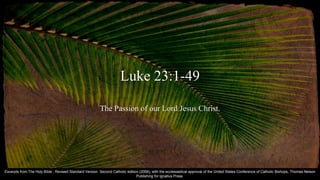 Luke 23:1-49
The Passion of our Lord Jesus Christ.
Excerpts from The Holy Bible : Revised Standard Version Second Catholic edition (2006), with the ecclesiastical approval of the United States Conference of Catholic Bishops, Thomas Nelson
Publishing for Ignatius Press.
 