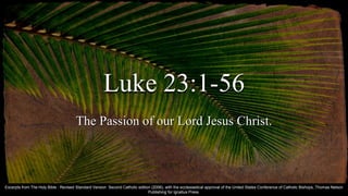 Luke 23:1-56
The Passion of our Lord Jesus Christ.
Excerpts from The Holy Bible : Revised Standard Version Second Catholic edition (2006), with the ecclesiastical approval of the United States Conference of Catholic Bishops, Thomas Nelson
Publishing for Ignatius Press.
 