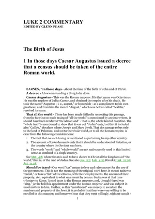 LUKE 2 COMMENTARY
EDITED BY GLENN PEASE
The Birth of Jesus
1 In those days Caesar Augustus issued a decree
that a census should be taken of the entire
Roman world.
BARNES, "In those days - About the time of the birth of John and of Christ.
A decree - A law commanding a thing to be done.
Caesar Augustus - This was the Roman emperor. His first name was Octavianus.
He was the nephew of Julius Caesar, and obtained the empire after his death. He
took the name “Augustus - i. e., august,” or honorable - as a compliment to his own
greatness; and from him the month “August,” which was before called “Sextilis,”
received its name.
That all the world - There has been much difficulty respecting this passage,
from the fact that no such taxing of “all the world” is mentioned by ancient writers. It
should have been rendered “the whole land” - that is, the whole land of Palestine. The
“whole land” is mentioned to show that it was not “Judea” only, but that it included
also “Galilee,” the place where Joseph and Mary dwelt. That the passage refers only
to the land of Palestine, and not to the whole world, or to all the Roman empire, is
clear from the following considerations:
1. The fact that no such taxing is mentioned as pertaining to any other country.
2. The account of Luke demands only that it should be understood of Palestine, or
the country where the Saviour was born.
3. The words “world” and “whole world” are not unfrequently used in this limited
sense as confined to a single country.
See Mat_4:8, where Satan is said to have shown to Christ all the kingdoms of “the
world,” that is, of the land of Judea. See also Jos_2:3; Luk_4:25 (Greek); Luk_21:26;
Act_11:28.
Should be taxed - Our word “tax” means to levy and raise money for the use of
the government. This is not the meaning of the original word here. It means rather to
“enroll,” or take a “list” of the citizens, with their employments, the amount of their
property, etc., equivalent to what was meant by census. Judea was at that time
tributary to Rome. It paid taxes to the Roman emperor; and, though Herod was
“king,” yet he held his appointment under the Roman emperor, and was subject in
most matters to him. Farther, as this “enrollment” was merely to ascertain the
numbers and property of the Jews, it is probable that they were very willing to be
enrolled in this manner; and hence we hear that they went willingly, without tumult -
1
 