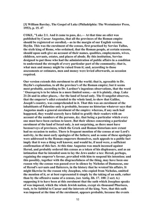 [3] William Barclay, The Gospel of Luke (Philadelphia: The Westminster Press,
1953), p. 15. 47
COKE, "Luke 2:1. And it came to pass, &c.— At that time an edict was
published by Caesar Augustus, that all the provinces of the Roman empire
should be registered or enrolled,—as in the margin of our English version.
Heylin. This was the enrolment of the census, first practised by Servius Tullus,
the sixth king of Rome, who ordained, that the Roman people, at certain seasons,
should upon oath give an account of their names, qualities, employments, wives,
children, servants, estates, and places of abode. By this institution, Servius
designed to put those who had the administration of public affairs in a condition
to understand the strength of every particular part of the community; that is,
what men and money might be raised from it; and, according to those
assessments or estimates, men and money were levied afterwards, as occasion
required.
Our version extends this enrolment to all the world; that is, agreeable to Dr.
Heylin's explanation, to all the province's of the Roman empire; but it seems
most probable, according to Dr. Lardner's ingenious observations, that the word
' Οικουμενη is to be taken in a more limited sense,—as it is plainly, chap. Luke
21:26 and in other places,—for the land of Israel only. The Evangelist observes,
that the emperor's edict extended to the whole land, to shew that Galilee,
Joseph's country, was comprehended in it. That this was an enrolment of the
inhabitants of Palestine only is probable, because no historian whatever says that
Augustus made a general enrolment of the empire: whereas, if any such had
happened, they would scarcely have failed to gratify their readers with an
account of the numbers of the persons, &c. that being a particular which every
one must have been curious to know. But their silence concerning a particular
enrolment of the land of Israel only, is not surprising, as there must have
beensurveys of provinces, which the Greek and Roman historians now extant
had no occasion to notice. There is frequent mention of the census at our Lord's
nativity, in the most early apologies of the fathers; and as some of these apologies
were addressed to the Roman emperors themselves, such appeals to a public fact
imply that it was a thing well known; and would be, if need were, a sufficient
confirmation of this fact. At this time Augustus was much incensed against
Herod, and probably ordered this census as a token of his displeasure, and as an
intimation that he intended soon to lay the Jews under a tax: Herod, perhaps,
regaining the emperor's favour, prevailed with him to suspend his intention; and
this possibly, together with the disgracefulness of the thing, may have been one
reason why the census was passed over in silence by Nicholas of Damascus, one
of Herod's servants and flatterers, in the history that he wroteof his affairs. It
might likewise be the reason why Josephus, who copied from Nicholas, omitted
the mention of it, or at best represented it simply by the taking of an oath, rather
than by the offensive name of a census, (see Antiq. lib. 17. 100: 2 sect. 6.)
supposing it to have been at this enrolment that the oath which Josephus speaks
of was imposed, which the whole Jewish nation, except six thousand Pharisees,
took, to be faithful to Caesar and the interests of the king. Now, that this oath
was imposed at the time of the enrolment, appears probable, because the events
10
 
