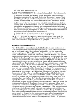 of God as being our implacable foe.
II. THE CURE FOR THIS FEAR. God with us: God made flesh—that is the remedy.
1. According to the text they were not to fear, because the angel had come to
bring them good news. He who made the heavens slumbers in a manger. What
then? Why, then God is not of necessity an enemy to man, because here is God
actually taking manhood into alliance with Deity. Is there not comfort in that?
2. The second point that takes away fear is that this man who was also God was
actually born. He is more man than Adam was, for Adam never was born; Adam
never had to struggle through the risks and weaknesses of infancy; he knew not
the littlenesses of childhood—he was full-grown at once; whereas Jesus is cradled
with us in the manger, accompanies us in the pains and feebleness and infirmities
of infancy, and continues with us even to the grave.
3. Christ’s office is to deliver us from sin. Here is joy upon joy.
III. APPLY THE CURE TO VARIOUS CASES. Encouragement to the weak, the
sinful, the lonely, the tempted. There is no cause for any to keep away from God,
since Jesus has come to bring all to Him. (C. H. Spurgeon.)
The joyful tidings of Christmas
Now, if, when Christ came on this earth, God had sent some black creature down
from heaven (if there be such creatures there) to tell us, “Glory to God in the highest,
and on earth peace, good will toward men,” and if with a frowning brow and a
stammering tongue he delivered his message, if I had been there and heard it, I
should have scrupled to believe him, for I should have said, “You don’t look like the
messenger that God would send—stammering fellow as you are—with such glad news
as this.” But when the angels came there was no doubting the truth of what they said,
because it was quite certain that the angels believed it; they told it as if they did, for
they told it with singing, with joy and gladness. If some friend, having heard that a
legacy was left you, should come to you with a solemn countenance, and a tongue like
a funeral bell, saying, “Do you know so-and-so has left you £10,000?” Why, you
would say, “Ah! I dare say,” and laugh in his face. But if your brother should suddenly
burst into your room, and exclaim, “I say, what do you think? You are a rich man. So-
and-so has left you £10,000!” Why, you would say, “I think it is very likely to be true,
for he looks so happy over it.” Well, when these angels came from heaven, they told
the news just as if they believed it; and though I have often wickedly doubted my
Lord’s good will, I think I never could have doubted it while I heard those angels
singing. No, I should say, “The messengers themselves are proof of the truth, for it
seems they have heard it from God’s lips; they have no doubt about it, for see how
joyously they tell the news.” Now, poor soul thou that art afraid lest God should
destroy thee, and thou thinkest that God will never have mercy upon thee, look at the
singing angels and doubt if thou darest. Do not go to the synagogue of long-faced
hypocrites to hear the minister who preaches with a nasal twang, with misery in his
face, whilst he tells you that God has goodwill towards men; I know you won’t believe
what he says, for he does not preach with joy in his countenance; he is telling you
good news with a grunt, and you are not likely to receive it. But go straightway to the
plain where Bethlehem shepherds sat by night, and when you hear the angels singing
out the gospel, by the grace of God upon you, you cannot help believing that they
manifestly feel the preciousness of telling. Blessed Christmas, that brings such
creatures as angels to confirm our faith in God’s goodwill to men! (C. H. Spurgeon.)
100
 