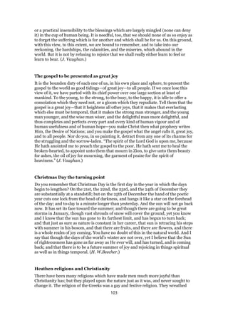 or a practical insensibility to the blessings which are largely mingled (none can deny
it) in the cup of human being. It is needful, too, that we should none of us so enjoy as
to forget the suffering which is for another and which shall be for us. On this ground,
with this view, to this extent, we are bound to remember, and to take into our
reckoning, the hardships, the calamities, and the miseries, which abound in the
world. But it is not by refusing to rejoice that we shall really either learn to feel or
learn to bear. (J. Vaughan.)
The gospel to be presented as great joy
It is the bounden duty of each one of us, in his own place and sphere, to present the
gospel to the world as good tidings—of great joy—to all people. If we once lose this
view of it, we have parted with its chief power over one large section at least of
mankind. To the young, to the strong, to the busy, to the happy, it is idle to offer a
consolation which they need not, or a gloom which they repudiate. Tell them that the
gospel is a great joy—that it heightens all other joys, that it makes that everlasting
which else must be temporal, that it makes the strong man stronger, and the young
man younger, and the wise man wiser, and the delightful man more delightful, and
thus completes and perfects every part and every kind of human vigour and of
human usefulness and of human hope—you make Christ then what prophecy writes
Him, the Desire of Nations; and you make the gospel what the angel calls it, great joy,
and to all people. Nor do you, in so painting it, detract from any one of its charms for
the struggling and the sorrow-laden. “The spirit of the Lord God is upon me, because
He hath anointed me to preach the gospel to the poor. He hath sent me to heal the
broken-hearted, to appoint unto them that mourn in Zion, to give unto them beauty
for ashes, the oil of joy for mourning, the garment of praise for the spirit of
heaviness.” (J. Vaughan.)
Christmas Day the turning point
Do you remember that Christmas Day is the first day in the year in which the days
begin to lengthen? On the 21st, the 22nd, the 23rd, and the 24th of December they
are substantially at a standstill; but on the 25th of December the hand of the poetic
year cuts one lock from the head of darkness, and hangs it like a star on the forehead
of the day; and to-day is a minute longer than yesterday. And the sun will not go back
now. It has set its face toward the summer; and though there are going to be great
storms in January, though vast shrouds of snow will cover the ground, yet you know
and I know that the sun has gone to its farthest limit, and has begun to turn back;
and that just as sure as nature is constant in her career, that sun is retracing his steps
with summer in his bosom, and that there are fruits, and there are flowers, and there
is a whole realm of joy coming. You have no doubt of this in the natural world. And I
say that though the days of the world’s winter are not over, yet I believe that the Sun
of righteousness has gone as far away as He ever will, and has turned, and is coming
back; and that there is to be a future summer of joy and rejoicing in things spiritual
as well as in things temporal. (H. W.Beecher.)
Heathen religions and Christianity
There have been many religions which have made men much more joyful than
Christianity has; but they played upon the nature just as it was, and never sought to
change it. The religion of the Greeks was a gay and festive religion. They wreathed
103
 
