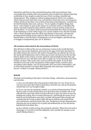 themselves with flowers; they anointed themselves with sweet perfumes; they
surrounded their temples with every attraction; they invoked every pleasure that they
could think of; they sought to make the hour of their worship a beautiful and
charming hour. They sought joy without seeking manhood. Theirs was a religion
which took men just where they were, and left them where they were, and wrung out
of them all the joy that there was in them at that point of development—and that was
all. But Christianity takes men, and says, “Ye are capable of mightier things than
these,” and so begins to open up the nature, to accord the nature, to discipline the
nature, and make manhood vaster with the volume of joy by-and-by wrung out of
their faculties—so vast that it shall transcend immeasurably that which was possible
in the beginning or at the earlier stages. It is a great comfort to me, that have looked
with so much sympathy upon the whole long requiem of time past, and upon the
groaning and travailing in pain until now that is in the world, to believe, as I do
heartily believe, that the future of Christianity is to be far brighter, and that the day
of struggle is comparatively past. (H. W. Beecher.)
All creatures interested in the incarnation of Christ
Men did share in Him in His own sex and person; women in the womb that bare
Him; poor men in the shepherds, great ones in the sages of the East; the beasts by
the stable whereto He was born; the earth in the gold that was offered; the trees in
the myrrh and frankincense; and to reckon up no more, the heavens in the star that
blazed. All the works of God, even they which by natural obedience bless Him and
magnify Him for ever, did claim some office to make one in the solemnity when their
Creator was born. Why surely some room was left for the angels. It was fit they
should be in the train at the inauguration of this mighty Prince, and their place,
according to their dignity, was very honourable; they were God’s ambassadors, and
as if they had a patent to use their office frequently, they had many errands from
heaven—to Mary, to Joseph. (Bishop Hacker.)
Behold
Of which word standing in this place I note three things—admiration, demonstration,
and attention.
1. Ecce, see and admire this is the greatest wonder that ever was. If you love to
cast your eyes upon that which is miraculous, look this way, and see the greatest
miracle that ever was brought to light.
2. To cry out unto the shepherds, behold, is an adverb of demonstration. Things
hard by make us look towards them more than those that are farther off; we sit
still and muse upon that which we hope will come to pass, but when we hear the
bridegroom coming, then we bustle and look out. And though the senses of our
body do not fix themselves upon Him, yet faith will perceive Him strongly and
certainly that He is truly present; faith will assure itself how He stands at the
door and knocks, and how it hears His voice. Furthermore let this demonstrative
direction put you in mind to live so justly and inoffensively as if you did always
behold God in the flesh. But—
3. Ecce, behold, it cloth not beg, but command, attention. When the Lord sends a
messenger, is it not fit to note him diligently, and to ponder his sayings in your
mind? (Bishop Hacker.)
104
 