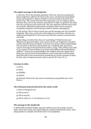 The angel’s message to the shepherds
1. The time. Not in the meridian splendour of the sun, when his unnumbered
glories might have added to the lustre of the scene, and charmed and gratified
senses and imagination. Silence of night is more favourable to devotion than
bustle of day. The errand of the heavenly messengers was of a religious nature,
therefore they arrive in the darkness and stillness of night. Long before this silent
hour the sun had set in the western sky. The stars appeared, and the moon could
not certainly withhold her light and her attendance upon such an occasion;
everything conspired to direct the pious mind to solemn contemplation.
2. The persons. Not to rulers or great men was the message sent, but to humble
shepherds. Why, then, say the poor, that religion is not for them, that they are
neglected and forgotten? It was to poor men that this wondrous announcement
was made.
3. The tidings revealed. Were they not “good tidings’? Would not the poor
afflicted and oppressed debtor, who was just about to be dragged by a merciless
creditor from his home and family, to be shut up in prison, esteem it glad tidings
if he should be in that hour informed that one, completely able, had sent an
express messenger to the hard-hearted creditor, saying, “Place all this man’s debt
to my account; set him at liberty to go home to his afflicted wife and famishing
children”? And was it not good tidings to the children of Israel in Egypt when
Moses was sent by God to be their deliverer, and to lead them to the promised
land? But what is here announced far exceeds the joy of such occasions as these,
for they refer to temporal concerns, this to eternal. (H. Venn, M. A.)
Great joy is often
1. Secret.
2. Silent.
3. Childlike.
4. Modest.
5. Elevated. Christ is the only source of rational joy among fallen men. (Van
Doren.)
The Christmas festival festival for the whole world
1. This it is designed to be.
2. This it can be.
3. This it must be.
4. This it will be. (J. J. Van Oosterzee, D. D.)
The message to the shepherds
I. HOW SURE IS GOD’S WORD. Ages had rolled by since the promise was first
made. Saints had waited; types had prefigured; prophets had foretold: at last, when
all preparation is complete, the Divine decree is accomplished.
106
 