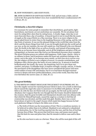 II. HOW WONDERFUL ARE GOD’S WAYS.
III. HOW GLORIOUS IS GOD’S SALVATION. God, and yet man; a babe, and yet
Lord of all. How great the Father’s love; how wonderful the Son’s condescension! (W.
S. Bruce, M. A.)
Christianity a cheerful religion
It is necessary for some people to remember that cheerfulness, good spirits, light-
heartedness, merriment, are not unchristian nor unsaintly. We do not please God
more by eating bitter aloes than by eating honey. A cloudy, foggy, rainy day is not
more heavenly than a day of sunshine. A funeral march is not so much like the music
of angels as the song of birds on a May morning. There is no more religion in the
gaunt naked forest in winter than in the laughing blossoms of the spring, and the rich
ripe fruits of autumn. It was not the pleasant things in the world that came from the
devil, and the dreary things from God; it was sin brought death into the world and all
our woe; as the sin vanishes, the woe will vanish too. God Himself is the ever-blessed
God. He dwells in the light of joy as well as of purity, and instead of becoming more
like Him as we become more miserable, and as all the brightness and glory of life are
extinguished, we become more like God as our blessedness becomes more complete.
The great Christian graces are radiant with happiness. Faith, hope, charity—there is
no sadness in them; and if penitence makes the heart sad, penitence belongs to the
sinner, not to the saint. As we become more saintly, we have less sin to sorrow over.
No; the religion of Christ is not a religion of sorrow. It consoles wretchedness, and
brightens with a Divine glory the lustre of every inferior joy. It attracts to itself the
brokenhearted, the lonely, the weary, the despairing; but it is to give them rest,
comfort, and peace. It rekindles hope; it inspires strength, courage, and joy. It checks
the merriment of the thoughtless who have never considered the graver and more
awful realities of man’s life and destiny; but it is to lead them through transient
sorrow to deeper and more perfect blessedness, even in this world, than they had
ever felt before the sorrow came. (T. Dale, M. A.)
The great birthday
I. THE BIRTH OF CHRIST SHOULD BE THE SUBJECT OF SUPREME JOY. We
have the angelic warrant for rejoicing because Christ is born. It is a truth so full of joy
that it caused the angel who came to announce it to be filled with gladness. He had
little to do with the fact, for Christ took not up angels, but He took up the seed of
Abraham; but I suppose that the very thought that the Creator should be linked with
the creature, that the great Invisible and Omnipotent should come into alliance with
that which He Himself had made, caused the angel as a creature to feel that all
creatureship was elevated, and this made him glad. Besides, there was a sweet
benevolence of spirit in the angel’s bosom which made him happy because he had
such gladsome tidings to bring to the fallen sons of men.
1. The birth of Christ was the incarnation of God. This is a wondrous mystery, to
be believed in rather than to be defined. Mankind is not outlawed or abandoned
to destruction, for, lo! the Lord has married into the race, and the Son of God has
become Son of Man. This proves that God loves man, and means man’s good;
that He feels for man and pities him; that He intends to deliver man and to bless
him.
2. He who was born is unto us a Saviour. Those who will be most glad of this will
107
 