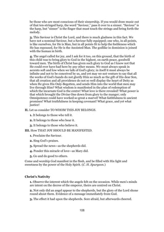 be those who are most conscious of their sinnership. If you would draw music out
of that ten-stringed harp, the word “Saviour,” pass it over to a sinner. “Saviour” is
the harp, but “sinner” is the finger that must touch the strings and bring forth the
melody.
3. This Saviour is Christ the Lord, and there is much gladness in this fact. We
have not a nominal Saviour, but a Saviour fully equipped; one who, in all points,
is like ourselves, for He is Man, but in all points fit to help the feebleness which
He has espoused, for He is the Anointed Man. The godlike in dominion is joined
with the human in birth.
4. The angel called for joy, and I ask for it too, on this ground, that the birth of
this child was to bring glory to God in the highest, on earth peace, goodwill
toward men. The birth of Christ has given such glory to God as I know not that
He could ever have had here by any other means. We must always speak in
accents soft and low when we talk of God’s glory; in itself it must always be
infinite and not to be conceived by us, and yet may we not venture to say that all
the works of God’s hands do not glorify Him so much as the gift of His dear Son,
that all creation and all providence do not so well display the heart of Deity as
when He gives His Only-Begotten, and sends Him into the world that men may
live through Him? What wisdom is manifested in the plan of redemption of
which the incarnate God is the centre! What love is there revealed! What power is
that which brought the Divine One down from glory to the manger; only
Omnipotence could have worked so great a marvel! What faithfulness to ancient
promises! What truthfulness in keeping covenant! What grace, and yet what
justice!
II. Let us consider TO WHOM THIS JOY BELONGS.
1. It belongs to those who tell it.
2. It belongs to those who hear it.
3. It belongs to those who believe it.
III. How THAT JOY SHOULD BE MANIFESTED.
1. Proclaim the Saviour.
2. Sing God’s praises.
3. Spread the news—as the shepherds did.
4. Ponder this miracle of love—as Mary did.
5. Go and do good to others.
Come and worship God manifest in the flesh, and be filled with His light and
sweetness by the power of the Holy Spirit. (C. H. Spurgeon.)
Christ’s Nativity
1. Observe the interest which the angels felt on the occasion. While men’s minds
are intent on the decree of the emperor, theirs are centred on Christ.
2. Not only did an angel appear to the shepherds, but the glory of the Lord shone
round about them. Evidence of a message immediately from God.
3. The effect it had upon the shepherds. Sore afraid, but afterwards cheered.
108
 