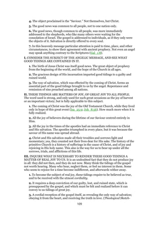 4. The object proclaimed is the “Saviour.” Not themselves, but Christ.
5. The good news was common to all people, not to one nation only.
6. The good news, though common to all people, was more immediately
addressed to the shepherds, who like many others were waiting for the
consolation of Israel. The gospel is addressed to individuals, as if they only were
the objects of it. Salvation is directly offered to every soul.
7. In this heavenly message particular attention is paid to time, place, and other
circumstances, to show their agreement with ancient prophecy. Not even an angel
may speak anything contrary to the Scriptures (Gal_1:8).
I. CONSIDER THE SUBJECT OF THE ANGELIC MESSAGE, AND SEE WHAT
GOOD TIDINGS ARE CONTAINED IN IT.
1. The birth of Jesus Christ was itself good news. The great object of prophecy
from the beginning of the world, and the hope of the Church in all ages.
2. The gracious design of His incarnation imparted good tidings to a guilty and
ruined world.
3. The way of salvation, which was effected by the coming of Christ, forms an
essential part of the good tidings brought to us by the angel. Repentance and
remission of sins preached among all nations.
II. THESE TIDINGS ARE MATTERS OF JOY, OF GREAT JOY TO ALL PEOPLE.
The word used is strong, and only used for such great occasions as the joy of harvest
or an important victory; but is fully applicable to this subject.
1. The coming of Christ was the joy of the Old Testament Church, while they lived
only in hope of this great event (Isa_25:9; Joh_8:56). How much more when it is
fully realized.
2. All the joy of believers during the lifetime of our Saviour centred entirely in
Him.
3. All the joy in the times of the apostles had an immediate reference to Christ
and His salvation. The apostles triumphed in every place, but it was because the
savour of His name was spread abroad.
4. Christ and His salvation made all their troubles and sorrows light and
momentary; yea, they counted not their lives dear for His sake. The history of the
primitive Church is a history of sufferings in the cause of Christ, and of joy and
rejoicing in His holy name. This also is the way for us to bear up under all the
sorrows, trials, and afflictions of this life.
III. INQUIRE WHAT IS NECESSARY TO RENDER THESE GOOD TIDINGS A
MATTER OF REAL JOY TO US. It is an undoubted fact that they do not produce joy
in all: they did not then, and they do not now. Many think the tidings of the gospel
not worth hearing. Many who hear, neglect them, or feel no interest in them. Some
who seem to rejoice for a time become indifferent, and afterwards wither away.
1. To become the subject of real joy, these tidings require to be believed as true,
and to be received with the utmost cordiality.
2. It requires a deep conviction of our guilty, lost, and ruined state, which is
presupposed by the gospel, and which must be felt and realized before it can
convey to us tidings of great joy.
3. A cordial reception of the gospel itself, as revealing the only way of salvation;
obeying it from the heart, and receiving the truth in love. (Theological Sketch-
109
 