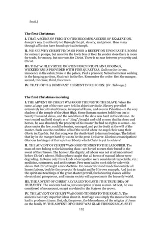 book.)
The first Christmas
I. THAT A SCENE OF FRIGHT OFTEN BECOMES A SCENE OF EXALTATION.
Joseph’s way to authority led through the pit, slavery, and prison. How many
through affliction have found spiritual triumph.
II. WE SEE WHY CHRIST FINDS SO POOR A RECEPTION UPON EARTH. ROOM
for outward pomps, but none for the lowly Son of God. In yonder store there is room
for trade, for money, but no room for Christ. There is no war between prosperity and
Christ.
III. THAT WHILE VIRTUE IS OFTEN FORCED TO PLAIN LODGINGS,
WICKEDNESS IS PROVIDED WITH FINE QUARTERS. Guilt on the throne,
innocence in the cabin; Nero in the palace, Paul a prisoner; Nebuchadnezzar walking
in the hanging gardens, Shadrach in the fire. Remember the order: first the manger;
second, the cross; third, the crown.
IV. THAT JOY IS A DOMINANT ELEMENT IN RELIGION. (Dr. Talmage.)
The first Christmas morning
I. THE ADVENT OF CHRIST WAS GOOD TIDINGS TO THE SLAVE. When He
came, a large part of the race were held in abject servitude. Slavery prevailed
extensively in cultivated Greece, in imperial Rome, and even in Palestine—in the very
shadow of the temple of the Most High. Some Roman masters held from ten to
twenty thousand slaves, and the condition of the slave was hard in the extreme. He
was treated and held simply as a “thing”; bought and sold as men deal in sheep and
horses, he was absolutely the property of his master; he had no rights as a man—no
place under the law; could be beaten, scourged, and put to death at the will of the
master. Such was the condition of half the world when the angel choir sang their
Gloria in Excelsis. But that song was the death-knell to human bondage. The Infant
that lay in the manger hard by was to be the great Deliverer. Glorious emancipation!
Glorious harbinger of that spiritual liberty which Christ is yet to achieve!
II. THE ADVENT OF CHRIST WAS GOOD TIDINGS TO THE LABOURER. The
mass of men belong to the labouring class—are forced to earn their bread in the
sweat of their brows. The honour, the dignity, of labour was not at all understood
before Christ’s advent. Philosophers taught that all forms of manual labour were
degrading. In Rome only three kinds of occupation were considered respectable, viz.:
medicine, commerce, and architecture. Free men had to work side by side with
slaves. But Christ taught a new doctrine. He consecrated and made honourable all
honest labour, both by the precepts He taught and by His own example. And just as
the spirit and teachings of the great Master prevail, the labouring classes will be
elevated and prosperous, and human society will approximate the heavenly world.
III. THE ADVENT OF CHRIST REVEALED TO EARTH THE TRUE IDEA OF
HUMANITY. The ancients had no just conception of man as man. At best, he was
considered of no account, except as related to the State or the crown.
IV. THE ADVENT OF CHRIST WAS GOOD TIDINGS TO THE FAMILY. The
ancients had very imperfect ideas about it. Marriage was simply the means the State
had to produce citizens. But, oh, the power, the blessedness, of the religion of Jesus
on the family !V. THE ADVENT OF CHRIST WAS GLAD TIDINGS BECAUSE IT
110
 