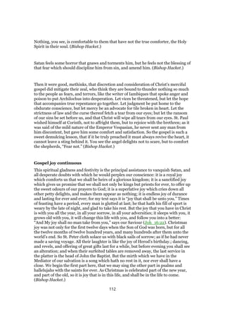 Nothing, you see, is comfortable to them that have not the true comforter, the Holy
Spirit in their soul. (Bishop Hacket.)
Satan feels some horror that gnaws and torments him, but he feels not the blessing of
that fear which should discipline him from sin, and amend him. (Bishop Hacket.)
Then it were good, methinks, that discretion and consideration of Christ’s merciful
gospel did mitigate their zeal, who think they are bound to thunder nothing so much
to the people as fears, and terrors, like the writer of Iambiques that spoke anger and
poison to put Archilochus into desperation. Let vices be threatened, but let the hope
that accompanies true repentance go together. Let judgment be put home to the
obdurate conscience, but let mercy be an advocate for tile broken in heart. Let the
strictness of law and the curse thereof fetch a tear from our eyes; but let the ransom
of our sins be set before us, and that Christ will wipe all tears from our eyes. St. Paul
wished himself at Corinth, not to affright them, but to rejoice with the brethren; as it
was said of the mild nature of the Emperor Vespasian, he never sent any man from
him discontent, but gave him some comfort and satisfaction. So the gospel is such a
sweet demulcing lesson, that if it be truly preached it must always revive the heart, it
cannot leave a sting behind it. You see the angel delights not to scare, but to comfort
the shepherds, “Fear not.” (Bishop Hacket.)
Gospel joy continuous
This spiritual gladness and festivity is the principal assistance to vanquish Satan, and
all desperate doubts with which he would perplex our conscience: it is a royal joy
which comforts us that we shall be heirs of a glorious kingdom; it is a sanctified joy
which gives us promise that we shall not only be kings but priests for ever, to offer up
the sweet odours of our prayers to God; it is a superlative joy which cries down all
other petty delights, and makes them appear as nothing; it is endless joy of durance
and lasting for ever and ever; for my text says it is “joy that shall be unto you.” Times
of feasting have a period, every man is glutted at last; he that hath his fill of sport is
weary by the late of night, and glad to take his rest. But the joy that you have in Christ
is with you all the year, in all your sorrow, in all your adversities; it sleeps with you, it
grows old with you, it will change this life with you, and follow you into a better:
“And My joy shall no man take from you,” says our Saviour (Joh_16:22). Christmas
joy was not only for the first twelve days when the Son of God was born, but for all
the twelve months of twelve hundred years, and many hundreds after them unto the
world’s end. So St. Peter cloth solace us with black sails of sorrow; as if he had never
made a saving voyage. All their laughter is like the joy of Herod’s birthday.; dancing,
and revels, and offering of great gifts last for a while, but before evening you shall see
an alteration; and when their surfeited tables are removed away, the last service in
the platter is the head of John the Baptist. But the mirth which we have in the
Mediator of our salvation is a song which hath no rest in it, nor ever shall have a
close. We begin the first part here, that we may sing the other part in psalms and
hallelujahs with the saints for ever. As Christmas is celebrated part of the new year,
and part of the old, so it is joy that is in this life, and shall be in the life to come.
(Bishop Hacket.)
112
 