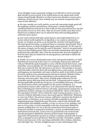 of our Almighty Lord so graciously smiling on us? Should we not be extremely
glad, should we not be proud, if our earthly prince by any signal mark would
express himself kindly affected to us? How much more should we resent such a
testimony of God’s favour t how worthily may our souls be transported with a
sense of such affection!
4. We may consider our Lord’s nativity, as not only expressing simple good-will,
but implying a perfect reconciliation, a firm peace, a steady friendship
established between God and us or that it did not only proceed from love, but did
also produce love to us. Now, then, what can be more worthy of joy than such a
blessed turn of affairs? How can we otherwise than with exceeding gladness
solemnize such a peace?
5. Our Lord’s nativity doth infer a great honour, and a high preferment to us:
nowise indeed could mankind be so dignified, or our nature so advanced as
hereby: no wisdom can devise a way beyond this, whereby God should honour
His most special favourites, or promote them to a nearness unto Himself. This is
a peculiar honour, to which the highest angels cannot pretend; “for He took not
the nature of angels, but He took the seed of Abraham.” And is it not good matter
of joy to be thus highly graced? When are men better pleased than when they are
preferred; than especially, when “from the meanest state, from the dunghill, or
from the dust, they are raised to be set among princes, and made to inherit the
throne of glory”?
6. Finally, if we survey all principal causes of joy and special exultation, we shall
find them all concurring in this event. Is a messenger of good news embraced
with joy? Behold the great Evangelist is come, with His mouth full of news, most
admirable, most acceptable: He, who doth acquaint us that God is well pleased,
that man is restored, that “the adversary is cast down,” that paradise is set open,
and immortality retrieved; that truth and righteousness, peace and joy, salvation
and happiness are descended, and come to dwell on earth. Is the birth of a prince
by honest subjects to be commemorated with joyous festivity? Behold a Prince
born to all the world! a Prince undertaking to rule mankind with sweetest
clemency and exact justice. May victory worthily beget exultation? See the
invincible warrior doth issue forth into the field, “conquering and to conquer”:
He that shall baffle and rifle the strong one, our formidable adversary; that shall
rout all the forces of hell, and triumph over the powers of darkness. Is a
proclamation of peace, after rueful wars, to be solemnized with alacrity? Behold
then everlasting peace between heaven and earth, a general peace among men. Is
satisfaction of desire and hope very pleasant? Behold the “desire of all nations,
the expectation of Israel,” He for whom the whole creation groaned, is come. Is
recovery of liberty delectable to poor slaves and captives? Behold the “Redeemer
is come out of Sion”; the precious ransom, sufficient to purchase the freedom of
many worlds, is laid down. Is an overture of health acceptable to sick and
languishing persons? Behold the great Physician, endued with admirable skill,
and furnished with infallible remedies, is come, to cure us of our maladies, and
ease us of our pains. Is mirth seasonable on the day of marriage? Behold the
greatest wedding that ever was is this day solemnised; heaven and earth are
contracted; divinity is espoused to humanity; a sacred, an indissoluble knot is
tied between God and man. Is the access of a good friend to be received with
cheerful gratulation? Behold the dearest and best Friend of all mankind. Is
opportune relief grateful to persons in a forlorn condition, pinched with extreme
want, or plunged in any hard distress? Behold a merciful, a bountiful, a mighty
Saviour and succourer. Is the sun-rising comfortable after a tedious, darksome,
and cold night? See, “the Sun of Righteousness is risen with healing in His
114
 