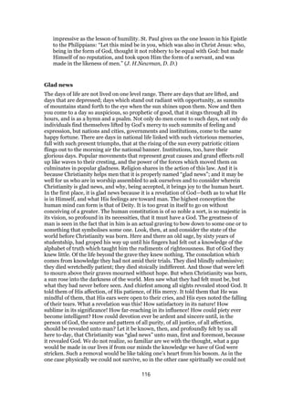 impressive as the lesson of humility. St. Paul gives us the one lesson in his Epistle
to the Philippians: “Let this mind be in you, which was also in Christ Jesus: who,
being in the form of God, thought it not robbery to be equal with God: but made
Himself of no reputation, and took upon Him the form of a servant, and was
made in the likeness of men.” (J. H.Newman, D. D.)
Glad news
The days of life are not lived on one level range. There are days that are lifted, and
days that are depressed; days which stand out radiant with opportunity, as summits
of mountains stand forth to the eye when the sun shines upon them. Now and then
you come to a day so auspicious, so prophetic of good, that it sings through all its
hours, and is as a hymn and a psalm. Not only do men come to such days, not only do
individuals find themselves lifted by God’s mercy to such summits of feeling and
expression, but nations and cities, governments and institutions, come to the same
happy fortune. There are days in national life linked with such victorious memories,
full with such present triumphs, that at the rising of the sun every patriotic citizen
flings out to the morning air the national banner. Institutions, too, have their
glorious days. Popular movements that represent great causes and grand effects roll
up like waves to their cresting, and the power of the forces which moved them on
culminates in popular gladness. Religion shares in the action of this law. And it is
because Christianity helps men that it is properly named “glad news”; and it may be
well for us who are in worship assembled to ask ourselves and to consider wherein
Christianity is glad news, and why, being accepted, it brings joy to the human heart.
In the first place, it is glad news because it is a revelation of God—both as to what He
is in Himself, and what His feelings are toward man. The highest conception the
human mind can form is that of Deity. It is too great in itself to go on without
conceiving of a greater. The human constitution is of so noble a sort, is so majestic in
its vision, so profound in its necessities, that it must have a God. The greatness of
man is seen in the fact that in him is an actual graving to bow down to some one or to
something that symbolises some one. Look, then, at and consider the state of the
world before Christianity was born. Here and there an old sage, by sixty years of
studentship, had groped his way up until his fingers had felt out a knowledge of the
alphabet of truth which taught him the rudiments of righteousness. But of God they
knew little. Of the life beyond the grave they knew nothing. The consolation which
comes from knowledge they had not amid their trials. They died blindly submissive;
they died wretchedly patient; they died stoically indifferent. And those that were left
to mourn above their graves mourned without hope. But when Christianity was born,
a sun rose into the darkness of the world. Men saw what they had felt must be, but
what they bad never before seen. And chiefest among all sights revealed stood God. It
told them of His affection, of His patience, of His mercy. It told them that He was
mindful of them, that His ears were open to their cries, and His eyes noted the falling
of their tears. What a revelation was this! How satisfactory in its nature! How
sublime in its significance! How far-reaching in its influence! How could piety ever
become intelligent? How could devotion ever be ardent and sincere until, in the
person of God, the source and pattern of all purity, of all justice, of all affection,
should be revealed unto man? Let it be known, then, and profoundly felt by us all
here to-day, that Christianity was “glad news” unto man, first and foremost, because
it revealed God. We do not realize, so familiar are we with the thought, what a gap
would be made in our lives if from our minds the knowledge we have of God were
stricken. Such a removal would be like taking one’s heart from his bosom. As in the
one case physically we could not survive, so in the other case spiritually we could not
116
 