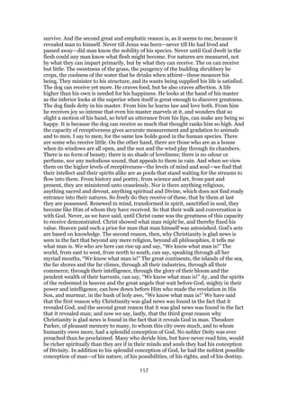 survive. And the second great and emphatic reason is, as it seems to me, because it
revealed man to himself. Never till Jesus was born—never till He had lived and
passed away—did man know the nobility of his species. Never until God dwelt in the
flesh could any man know what flesh might become. For natures are measured, not
by what they can impart primarily, but by what they can receive. The ox can receive
but little. The sweetness of the grass, the pungency of the budding shrubbery he
crops, the coolness of the water that he drinks when athirst—these measure his
being. They minister to his structure, and its wants being supplied his life is satisfied.
The dog can receive yet more. He craves food, but he also craves affection. A life
higher than his own is needed for his happiness. He looks at the hand of his master
as the inferior looks at the superior when itself is great-enough to discover greatness.
The dog finds deity in his master. From him he learns law and love both. From him
he receives joy so intense that even his master marvels at it, and wonders that so
slight a motion of his hand, so brief an utterance from his lips, can make any being so
happy. It is because the dog can receive so much that thought ranks him so high. And
the capacity of receptiveness gives accurate measurement and gradation to animals
and to men. I say to men; for the same law holds good in the human species. There
are some who receive little. On the other hand, there are those who are as a house
when its windows are all open, and the sun and the wind play through its chambers.
There is no form of beauty; there is no shade of loveliness; there is no odour or
perfume, nor any melodious sound, that appeals to them in vain. And when we view
them on the higher levels of receptiveness—the levels of mind and soul—we find that
their intellect and their spirits alike are as pools that stand waiting for the streams to
flow into them. From history and poetry, from science and art, from past and
present, they are ministered unto ceaselessly. Nor is there anything religious,
anything sacred and devout, anything spiritual and Divine, which does not find ready
entrance into their natures. So freely do they receive of these, that by them at last
they are possessed. Renewed in mind, transformed in spirit, sanctified in soul, they
become like Him of whom they have received. So that their walk and conversation is
with God. Never, as we have said, until Christ came was the greatness of this capacity
to receive demonstrated. Christ showed what man might be, and thereby fixed his
value. Heaven paid such a price for man that man himself was astonished. God’s acts
are based on knowledge. The second reason, then, why Christianity is glad news is
seen in the fact that beyond any mere religion, beyond all philosophies, it tells me
what man is. We who are here can rise up and say, “We know what man is!” The
world, from east to west, from north to south, can say, speaking through all her
myriad mouths, “We know what man is!” The great continents, the islands of the sea,
the far shores and the far climes, through all their industries, through all their
commerce, through their intelligence, through the glory of their bloom and the
pendent wealth of their harvests, can say, “We know what man is!” Ay, and the spirits
of the redeemed in heaven and the great angels that wait before God, mighty in their
power and intelligence, can bow down before Him who made the revelation in His
Son, and murmur, in the hush of holy awe, “We know what man is!” We have said
that the first reason why Christianity was glad news was found in the fact that it
revealed God; and the second great reason that it was glad news was found in the fact
that it revealed man; and now we say, lastly, that the third great reason why
Christianity is glad news is found in the fact that it reveals God in man. Theodore
Parker, of pleasant memory to many, to whom this city owes much, and to whom
humanity owes more, had a splendid conception of God. No nobler Deity was ever
preached than he proclaimed. Many who deride him, but have never read him, would
be richer spiritually than they are if in their minds and souls they had his conception
of Divinity. In addition to his splendid conception of God, he had the noblest possible
conception of man—of his nature, of his possibilities, of his rights, and of his destiny.
117
 