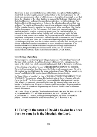 But of God in man he seems to have had little, if any, conception. On his right hand
stood God, like a hewn pillar, massive and polished to the finest gleam; on the left
stood man, a companion pillar, of which in way of description it is enough to say that
it was the reflection of the other. But God in man, or the God-man—that white arch
that should connect and span the space between the two—he did not discern. And
that the object of this incarnation of Deity was the salvation of men from their sins
we know. The mighty and benevolent uses of incarnation are patent. Only so could
God be revealed, in such a way that the human mind might apprehend Him clearly,
and the human soul in Him find courage. Only by such an incarnation could the
requisite authority be given to human utterance, and the requisite wisdom be
imparted to human understanding. Only by such an incarnation could the holy
example, whose presence was needed, be given unto the world, and the adequate
inspiration be imparted to humanity. And only by such an incarnation, only through
the lips of His own Son, could the Divine Fatherhood be properly declared, the
Divine life properly lived, and the victorious sacrifice, required both for the justice of
heaven and the moral necessities of men, be made. We rejoice, therefore, in the
incarnation of God in Christ as those who apprehend the high spiritual uses it
subserves, the profound spiritual necessities it meets, and the otherwise
incomprehensible truths that it makes familiar unto us. (W. H. Aitken.)
Good tidings of great joy
The message was one bearing “good tidings of great joy.” “Good tidings” in view of
the light which was to be shed, the deliverance which was to be wrought, and the
union of the whole race which was contemplated, and shall in due course be effected.
I. “Good tidings of great joy” in view of THE LIGHT WHICH WAS TO BE SHED.
Christ in His coming has shed light upon the Divine tenderness and grace. Christ, in
His coining, has shed light upon the moral obligations of men. “The law was given by
Moses.” And Christ in His coming has shed light upon human destiny.
II. “Good tidings of great joy” in view of THE DELIVERANCE WHICH WAS TO BE
WROUGHT. “For unto you is born this day in the city of David a Saviour, which is
Christ the Lord.” The deliverance Christ came to effect for all who should trust to
Him is both a present and an eternal deliverance. He secures deliverance from the
burden of unforgiven sin. He sets free from the defilement of sin. He preserves from
remorse. And He saves from despondency and distrust. But He came to effect our
eternal deliverance.
III. “Good tidings of great joy,” in view of the union of THE WHOLE RACE WHICH
WAS CONTEMPLATED, AND WHICH SHALL, IN DUE COURSE, BE
ACCOMPLISHED. “Behold, I bring you tidings of great joy which shall be to all
people.” Judaism was marked by its exclusiveness. (S. D. Hillman, B. A.)
11 Today in the town of David a Savior has been
born to you; he is the Messiah, the Lord.
118
 