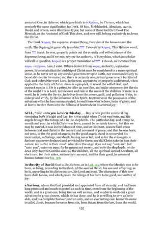 anointed One, in Hebrew; which gave birth to ᆇ Χριστος, ho Christos, which has
precisely the same signification in Greek. Of him, Melchizedek, Abraham, Aaron,
David, and others, were illustrious types; but none of these had the title of The
Messiah, or the Anointed of God: This does, and ever will, belong exclusively to Jesus
the Christ.
The Lord. Κυριος, the supreme, eternal Being, the ruler of the heavens and the
earth. The Septuagint generally translate ‫יהוה‬ Yehovah by Κυριος. This Hebrew word,
from ‫היה‬ hayah, he was, properly points out the eternity and self-existence of the
Supreme Being; and if we may rely on the authority of Hesychius, which no scholar
will call in question, Κυριος is a proper translation of ‫יהוה‬ Yehovah, as it comes from
κυρω, - τυγχανω, I am, I exist. Others derive it from κυρος, authority, legislative
power. It is certain that the lordship of Christ must be considered in a mere spiritual
sense, as he never set up any secular government upon earth, nor commanded any to
be established in his name; and there is certainly no spiritual government but that of
God: and indeed the word Lord, in the text, appears to be properly understood, when
applied to the deity of Christ. Jesus is a prophet, to reveal the will of God, and
instruct men in it. He is a priest, to offer up sacrifice, and make atonement for the sin
of the world. He is Lord, to rule over and rule in the souls of the children of men: in a
word, he is Jesus the Savior, to deliver from the power, guilt, and pollution of sin; to
enlarge and vivify, by the influence of his Spirit; to preserve in the possession of the
salvation which he has communicated; to seal those who believe, heirs of glory; and
at last to receive them into the fullness of beatitude in his eternal joy.
GILL, "For unto you is born this day,.... Day is here put for a natural day,
consisting both of night and day; for it was night when Christ was born, and the
angels brought the tidings of it to the shepherds. The particular day, and it may be,
month and year, in which Christ was born, cannot be certainly known; but this we
may be sure of, it was in the fulness of time, and at the exact, season fixed upon
between God and Christ in the council and covenant of peace; and that he was born,
not unto, or for the good of angels; for the good angels stand in no need of his
incarnation, sufferings, and death, having never fell; and as for the evil angels, a
Saviour was never designed and provided for them; nor did Christ take on him their
nature, nor suffer in their stead: wherefore the angel does not say, "unto us", but
"unto you", unto you men; for he means not merely, and only the shepherds, or the
Jews only, but the Gentiles also; all the children, all the spiritual seed of Abraham, all
elect men; for their sakes, and on their account, and for their good, he assumed
human nature; see Isa_9:6.
in the city of David; that is, Bethlehem, as in Luk_2:4 where the Messiah was to be
born, as being, according to the flesh, of the seed of David, his son and offspring; as
he is, according to his divine nature, his Lord and root. The characters of this new
born child follow, and which prove the tidings of his birth to be good, and matter of
joy:
a Saviour; whom God had provided and appointed from all eternity; and had been
long promised and much expected as such in time, even from the beginning of the
world; and is a great one, being God as well as man, and so able to work out a great
salvation for great sinners, which he has done; and he is as willing to save as he is
able, and is a complete Saviour, and an only, and an everlasting one: hence his name
is called Jesus, because he saves from sin, from Satan, from the law, from the world,
120
 