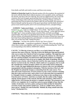 from death, and hell, and wrath to come, and from every enemy,
Which is Christ the Lord; the Messiah spoken of by the prophets; the anointed of
the Lord, with the Holy Ghost without measure, to be a prophet, priest, and king in
his church; and who is the true Jehovah, the Lord our righteousness, the Lord of all
creatures, the Lord of angels, good and bad, the Lord of all men, as Creator, the
Prince of the kings of the earth, the Lord of lords, and King of kings; and who is
particularly the Lord of saints by his Father's gift, his own purchase, the espousal of
them to himself, and by the power of his grace upon them: and the birth of such a
person must needs be joyful, and is to be accounted good news, and glad tidings.
JAMISON, "unto you is born — you shepherds, Israel, mankind [Bengel].
Compare Isa_9:6, “Unto us a Child is born.” It is a birth - “The Word is made flesh”
(Joh_1:14). When? “This day.” Where? “In the city of David” - in the right line and at
the right “spot”; where prophecy bade us look for Him, and faith accordingly
expected Him. How dear to us should be these historic moorings of our faith! With
the loss of them, all substantial Christianity is lost. By means of them how many have
been kept from making shipwreck, and attained to a certain external admiration of
Him, ere yet they have fully “beheld His glory.”
a Saviour — not One who shall be a Savior, but “born a Savior.”
Christ the Lord — “magnificent appellation!” [Bengel]. “This is the only place
where these words come together; and I see no way of understanding this “Lord” but
as corresponding to the Hebrew JEHOVAH” [Alford].
CALVIN, "11.This day is born to you Here, as we lately hinted, the angel
expresses the cause of the joy. This day is born the Redeemer long ago promised,
who was to restore the Church of God to its proper condition. The angel does not
speak of it as a thing altogether unknown. He opens his embassy by referring to
the Law and the Prophets; for had he been addressing heathens or irreligious
persons, it would have been of no use to employ this mode of speaking: this day
is born to you a Savior, who is Christ the Lord For the same reason, he mentions
that he was born in the city of David, which could serve no purpose, but to recall
the remembrance of those promises which were universally known among the
Jews. Lastly, the angel adapted his discourse to hearers who were not altogether
unacquainted with the promised redemption. With the doctrine of the Law and
the Prophets he joined the Gospel, as emanating from the same source. Now,
since the Greek word Greek, as Cicero assures us, has a more extensive meaning
than the Latin word Servator, and as there is no Latin noun that corresponds to
it, I thought it better to employ a barbarous term, than to take anything away
from the power of Christ. And I have no doubt, that the author of the Vulgate,
and the ancient doctors of the Church, had the same intention. (150) Christ is
called Savior, (151) because he bestows a complete salvation. The pronoun to you
(152) is very emphatic; for it would have given no great delight to hear that the
Author of salvation was born, unless each person believed that for himself he
was born. In the same manner Isaiah says, “Unto us a child is born, unto us a
Son is given,” (Isaiah 9:6;) and Zechariah, “Behold, thy King cometh unto thee
lowly,” (Zechariah 9:9.)
COFFMAN, "Three titles of the Son of God were announced by the angels.
121
 