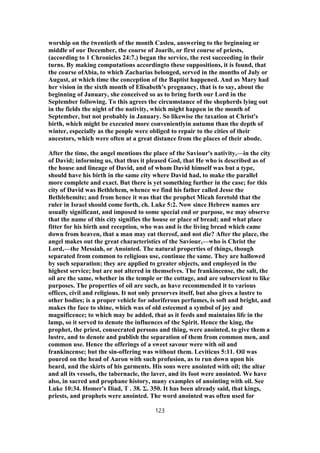 worship on the twentieth of the month Casleu, answering to the beginning or
middle of our December, the course of Joarib, or first course of priests,
(according to 1 Chronicles 24:7.) began the service, the rest succeeding in their
turns. By making computations accordingto these suppositions, it is found, that
the course ofAbia, to which Zacharias belonged, served in the months of July or
August, at which time the conception of the Baptist happened. And as Mary had
her vision in the sixth month of Elisabeth's pregnancy, that is to say, about the
beginning of January, she conceived so as to bring forth our Lord in the
September following. To this agrees the circumstance of the shepherds lying out
in the fields the night of the nativity, which might happen in the month of
September, but not probably in January. So likewise the taxation at Christ's
birth, which might be executed more convenientlyin autumn than the depth of
winter, especially as the people were obliged to repair to the cities of their
ancestors, which were often at a great distance from the places of their abode.
After the time, the angel mentions the place of the Saviour's nativity,—in the city
of David; informing us, that thus it pleased God, that He who is described as of
the house and lineage of David, and of whom David himself was but a type,
should have his birth in the same city where David had, to make the parallel
more complete and exact. But there is yet something further in the case; for this
city of David was Bethlehem, whence we find his father called Jesse the
Bethlehemite; and from hence it was that the prophet Micah foretold that the
ruler in Israel should come forth, ch. Luke 5:2. Now since Hebrew names are
usually significant, and imposed to some special end or purpose, we may observe
that the name of this city signifies the house or place of bread; and what place
fitter for his birth and reception, who was and is the living bread which came
down from heaven, that a man may eat thereof, and not die? After the place, the
angel makes out the great characteristics of the Saviour,—who is Christ the
Lord,—the Messiah, or Anointed. The natural properties of things, though
separated from common to religious use, continue the same. They are hallowed
by such separation; they are applied to greater objects, and employed in the
highest service; but are not altered in themselves. The frankincense, the salt, the
oil are the same, whether in the temple or the cottage, and are subservient to like
purposes. The properties of oil are such, as have recommended it to various
offices, civil and religious. It not only preserves itself, but also gives a lustre to
other bodies; is a proper vehicle for odoriferous perfumes, is soft and bright, and
makes the face to shine, which was of old esteemed a symbol of joy and
magnificence; to which may be added, that as it feeds and maintains life in the
lamp, so it served to denote the influences of the Spirit. Hence the king, the
prophet, the priest, consecrated persons and thing, were anointed, to give them a
lustre, and to denote and publish the separation of them from common men, and
common use. Hence the offerings of a sweet savour were with oil and
frankincense; but the sin-offering was without them. Leviticus 5:11. Oil was
poured on the head of Aaron with such profusion, as to run down upon his
beard, and the skirts of his garments. His sons were anointed with oil; the altar
and all its vessels, the tabernacle, the laver, and its foot were anointed. We have
also, in sacred and prophane history, many examples of anointing with oil. See
Luke 10:34. Homer's Iliad, Τ . 38. Σ. 350. It has been already said, that kings,
priests, and prophets were anointed. The word anointed was often used for
123
 